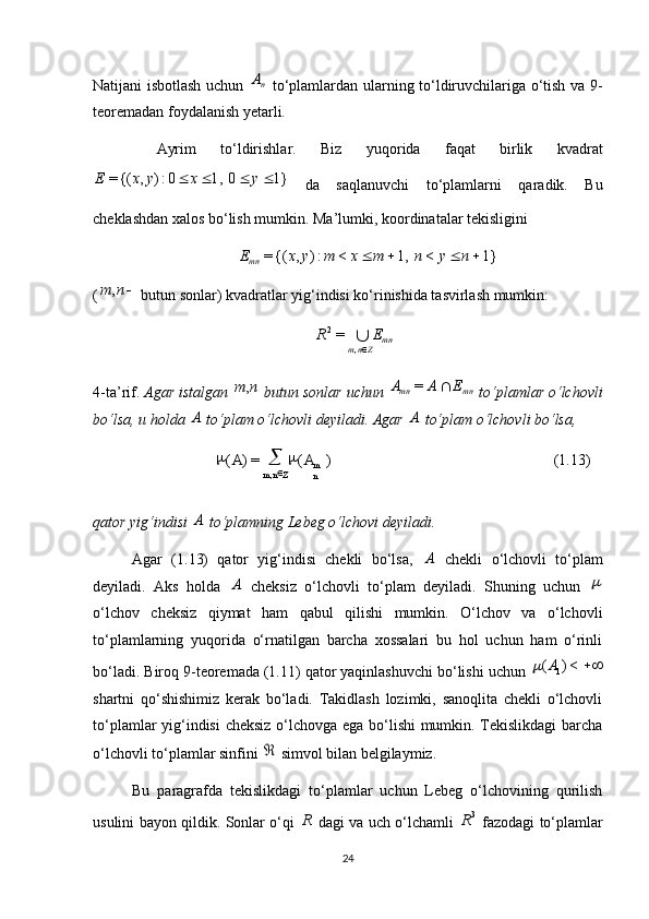 (1.13))(=)(
, m
nZnm AA 

Natijani isbotlash uchun  nA   to‘plamlardan ularning to‘ldiruvchilariga o‘tish va 9-
teoremadan foydalanish yetarli.
  Ayrim   to‘ldirishlar.   Biz   yuqorida   faqat   birlik   kvadrat	
1}	0	1,	0:)	,	{(=					y	x	y	x	E
  da   saqlanuvchi   to‘plamlarni   qaradik.   Bu
cheklashdan xalos bo‘lish mumkin. Ma’lumki, koordinatalar tekisligini 	
1}	<	1,	<	:)	,	{(=					n	y	n	m	x	m	y	x	E
mn
(	
n	m	,  butun sonlar) kvadratlar yig‘indisi ko‘rinishida tasvirlash mumkin: 
mn
Znm ER

,2
=
4-ta’rif.   Agar istalgan 	
n	m,  butun sonlar uchun  mnmn	E	A	A		=
 to‘plamlar o‘lchovli
bo‘lsa, u holda 	
A  to‘plam o‘lchovli deyiladi. Agar 	A  to‘plam o‘lchovli bo‘lsa, 
qator yig‘indisi 	
A  to‘plamning Lebeg o‘lchovi deyiladi.
Agar   (1.13)   qator   yig‘indisi   chekli   bo‘lsa,  	
A   chekli   o‘lchovli   to‘plam
deyiladi.   Aks   holda  	
A   cheksiz   o‘lchovli   to‘plam   deyiladi.   Shuning   uchun  	
o‘lchov   cheksiz   qiymat   ham   qabul   qilishi   mumkin.   O‘lchov   va   o‘lchovli
to‘plamlarning   yuqorida   o‘rnatilgan   barcha   xossalari   bu   hol   uchun   ham   o‘rinli
bo‘ladi. Biroq 9-teoremada (1.11) qator yaqinlashuvchi bo‘lishi uchun 
	<)	( 1A	
shartni   qo‘shishimiz   kerak   bo‘ladi.   Takidlash   lozimki,   sanoqlita   chekli   o‘lchovli
to‘plamlar yig‘indisi cheksiz o‘lchovga ega bo‘lishi mumkin. Tekislikdagi  barcha
o‘lchovli to‘plamlar sinfini 	
  simvol bilan belgilaymiz.
Bu   paragrafda   tekislikdagi   to‘plamlar   uchun   Lebeg   o‘lchovining   qurilish
usulini bayon qildik. Sonlar o‘qi  	
R   dagi va uch o‘lchamli   3
R
  fazodagi to‘plamlar
24 