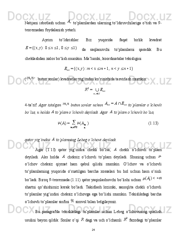 (1.13))(=)(
, m
nZnm AA 
Natijani isbotlash uchun  nA   to‘plamlardan ularning to‘ldiruvchilariga o‘tish va 9-
teoremadan foydalanish yetarli.
  Ayrim   to‘ldirishlar.   Biz   yuqorida   faqat   birlik   kvadrat	
1}	0	1,	0:)	,	{(=					y	x	y	x	E
  da   saqlanuvchi   to‘plamlarni   qaradik.   Bu
cheklashdan xalos bo‘lish mumkin. Ma’lumki, koordinatalar tekisligini 	
1}	<	1,	<	:)	,	{(=					n	y	n	m	x	m	y	x	E
mn
(	
n	m	,  butun sonlar) kvadratlar yig‘indisi ko‘rinishida tasvirlash mumkin: 
mn
Znm ER
,2
=
4-ta’rif.   Agar istalgan 	
n	m,  butun sonlar uchun  mnmn	E	A	A		=
 to‘plamlar o‘lchovli
bo‘lsa, u holda 	
A  to‘plam o‘lchovli deyiladi. Agar 	A  to‘plam o‘lchovli bo‘lsa, 
qator yig‘indisi 	
A  to‘plamning Lebeg o‘lchovi deyiladi.
Agar   (1.13)   qator   yig‘indisi   chekli   bo‘lsa,  	
A   chekli   o‘lchovli   to‘plam
deyiladi.   Aks   holda  	
A   cheksiz   o‘lchovli   to‘plam   deyiladi.   Shuning   uchun  	
o‘lchov   cheksiz   qiymat   ham   qabul   qilishi   mumkin.   O‘lchov   va   o‘lchovli
to‘plamlarning   yuqorida   o‘rnatilgan   barcha   xossalari   bu   hol   uchun   ham   o‘rinli
bo‘ladi. Biroq 9-teoremada (1.11) qator yaqinlashuvchi bo‘lishi uchun 
	<)	( 1A	
shartni   qo‘shishimiz   kerak   bo‘ladi.   Takidlash   lozimki,   sanoqlita   chekli   o‘lchovli
to‘plamlar yig‘indisi cheksiz o‘lchovga ega bo‘lishi mumkin. Tekislikdagi  barcha
o‘lchovli to‘plamlar sinfini 	
  simvol bilan belgilaymiz.
Bu   paragrafda   tekislikdagi   to‘plamlar   uchun   Lebeg   o‘lchovining   qurilish
usulini bayon qildik. Sonlar o‘qi  	
R   dagi va uch o‘lchamli   3
R
  fazodagi to‘plamlar
24