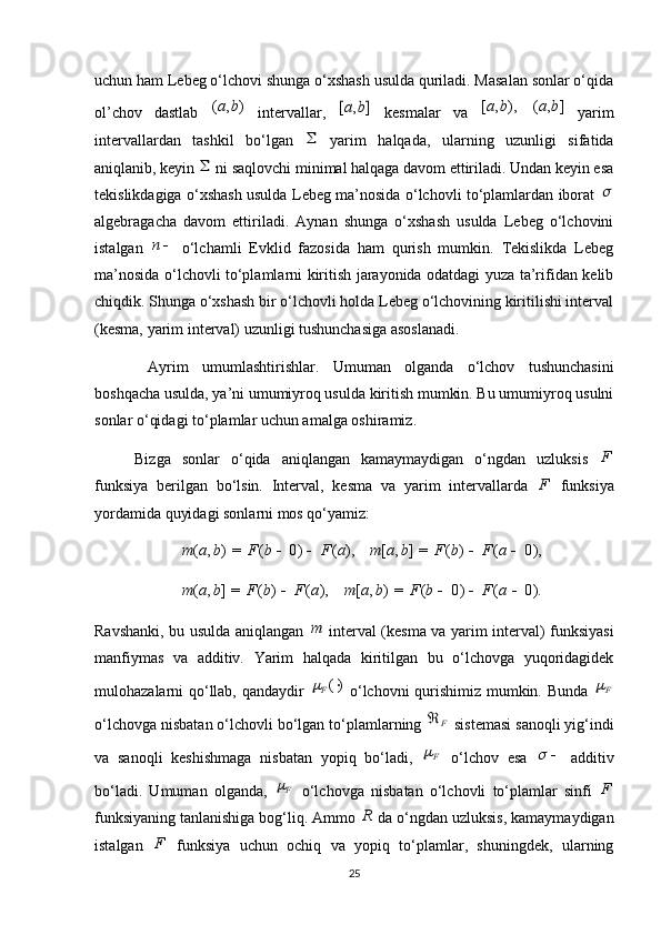 uchun ham Lebeg o‘lchovi shunga o‘xshash usulda quriladi. Masalan sonlar o‘qida
ol’chov   dastlab  )	,	(	b	a   intervallar,  	]	,	[	b	a   kesmalar   va  	),	,	[	b	a  	]	,	(	b	a   yarim
intervallardan   tashkil   bo‘lgan  	
   yarim   halqada,   ularning   uzunligi   sifatida
aniqlanib, keyin 	
  ni saqlovchi minimal halqaga davom ettiriladi. Undan keyin esa
tekislikdagiga o‘xshash usulda Lebeg ma’nosida o‘lchovli to‘plamlardan iborat  	

algebragacha   davom   ettiriladi.   Aynan   shunga   o‘xshash   usulda   Lebeg   o‘lchovini
istalgan  	
n   o‘lchamli   Evklid   fazosida   ham   qurish   mumkin.   Tekislikda   Lebeg
ma’nosida o‘lchovli to‘plamlarni kiritish jarayonida odatdagi yuza ta’rifidan kelib
chiqdik. Shunga o‘xshash bir o‘lchovli holda Lebeg o‘lchovining kiritilishi interval
(kesma, yarim interval) uzunligi tushunchasiga asoslanadi.
  Ayrim   umumlashtirishlar.   Umuman   olganda   o‘lchov   tushunchasini
boshqacha usulda, ya’ni umumiyroq usulda kiritish mumkin. Bu umumiyroq usulni
sonlar o‘qidagi to‘plamlar uchun amalga oshiramiz.
Bizga   sonlar   o‘qida   aniqlangan   kamaymaydigan   o‘ngdan   uzluksis   F
funksiya   berilgan   bo‘lsin.   Interval,   kesma   va   yarim   intervallarda   F
  funksiya
yordamida quyidagi sonlarni mos qo‘yamiz: 
),(0)(=),( aFbFbam 
   	
0),	(	)	(	=]	,	[			a	F	b	F	b	a	m
),()(=],( aFbFbam 
   	
0).	(	0)	(	=)	,	[				a	F	b	F	b	a	m
Ravshanki, bu usulda aniqlangan  	
m   interval (kesma va yarim interval) funksiyasi
manfiymas   va   additiv.   Yarim   halqada   kiritilgan   bu   o‘lchovga   yuqoridagidek
mulohazalarni qo‘llab, qandaydir  	
)( F	
  o‘lchovni qurishimiz mumkin. Bunda   F	
o‘lchovga nisbatan o‘lchovli bo‘lgan to‘plamlarning 	
F	  sistemasi sanoqli yig‘indi
va   sanoqli   keshishmaga   nisbatan   yopiq   bo‘ladi,   F

  o‘lchov   esa   	
  additiv
bo‘ladi.   Umuman   olganda,   F	

  o‘lchovga   nisbatan   o‘lchovli   to‘plamlar   sinfi   F
funksiyaning tanlanishiga bog‘liq. Ammo 	
R  da o‘ngdan uzluksis, kamaymaydigan
istalgan   F
  funksiya   uchun   ochiq   va   yopiq   to‘plamlar,   shuningdek,   ularning
25 