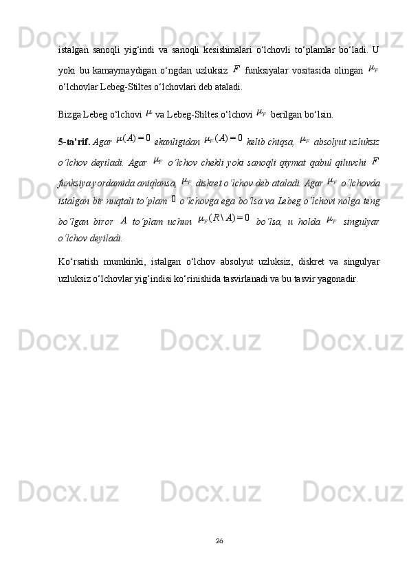 istalgan   sanoqli   yig‘indi   va   sanoqli   kesishmalari   o‘lchovli   to‘plamlar   bo‘ladi.   U
yoki   bu   kamaymaydigan   o‘ngdan   uzluksiz   F
  funksiyalar   vositasida   olingan   F
o‘lchovlar Lebeg-Stiltes o‘lchovlari deb ataladi.
Bizga Lebeg o‘lchovi 	
  va Lebeg-Stiltes o‘lchovi  F	
 berilgan bo‘lsin.
5-ta’rif.  Agar 	
0	=)	(A	  ekanligidan 	0	=)	(A F	
 kelib chiqsa,  F	
 absolyut uzluksiz
o‘lchov   deyiladi.   Agar   F	

  o‘lchov   chekli   yoki   sanoqli   qiymat   qabul   qiluvchi   F
funksiya yordamida aniqlansa,  F	

 diskret o‘lchov deb ataladi. Agar  F	
 o‘lchovda
istalgan bir nuqtali to‘plam   0
  o‘lchovga ega bo‘lsa va Lebeg o‘lchovi nolga teng
bo‘lgan   biror  	
A   to‘plam   uchun  	0	=)	\	(	A	R F	
  bo‘lsa,   u   holda   F	
  singulyar
o‘lchov deyiladi.
Ko‘rsatish   mumkinki,   istalgan   o‘lchov   absolyut   uzluksiz,   diskret   va   singulyar
uzluksiz o‘lchovlar yig‘indisi ko‘rinishida tasvirlanadi va bu tasvir yagonadir.
26 