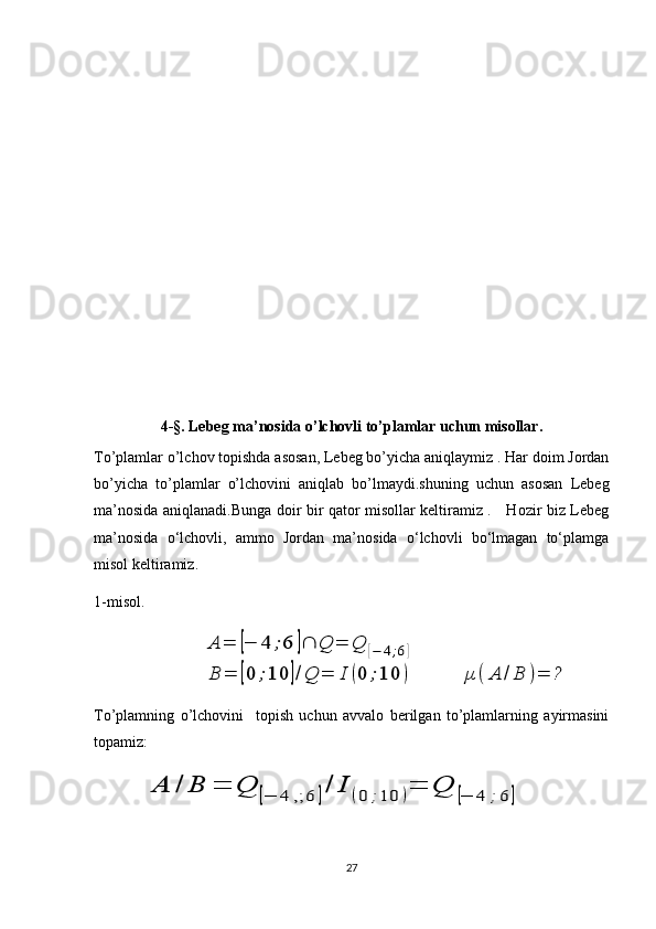4-§. Lebeg ma’nosida o’lchovli to’plamlar uchun misollar.
To’plamlar o’lchov topishda asosan, Lebeg bo’yicha aniqlaymiz . Har doim Jordan
bo’yicha   to’plamlar   o’lchovini   aniqlab   bo’lmaydi.shuning   uchun   asosan   Lebeg
ma’nosida aniqlanadi.Bunga doir bir qator misollar keltiramiz .     Hozir biz Lebeg
ma’nosida   o‘lchovli,   ammo   Jordan   ma’nosida   o‘lchovli   bo‘lmagan   to‘plamga
misol keltiramiz.
1-misol.
                            A	=	[−	4	;6	]	Q	=	Q	[−	4;6]	
B	=	[0	;10	]/Q	=	I	(0	;10	)	μ	(	A	/B	)=	?
To’plamning   o’lchovini     topish   uchun   avvalo   berilgan   to’plamlarning   ayirmasini
topamiz:
             	
A	/	B	=	Q	[−	4	,;	6	]/	I	(0	;10	)=	Q	[−	4	;6	]
27 