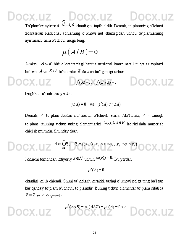 To’plamlar ayirmasi Q	[−4;6] ekanligini topib oldik. Demak, to’plamning o’lchovi
xossasidan   Ratsional   sonlarning   o’lchovi   nol   ekanligidan   uchbu   to’plamlarning
ayirmasini ham o’lchovi nolga teng.
                                  	
μ	(	A	/	B	)=	0
2-misol.  	
E	A	   birlik   kvadratdagi   barcha   ratsional   koordinatali   nuqtalar   toplami
bo‘lsin. 	
A   va 	A	E	\  to‘plamlar 	E  da zich bo‘lganligi uchun 	
1=)	\	(	1,=)	(	*	*	A	E	j	A	j
tengliklar o‘rinli. Bu yerdan 	
).	(	)	(	0	=)	(	*	*	*	A	j	A	j	A	j		va
Demak,  	
A   to‘plam   Jordan   ma’nosida   o‘lchovli   emas.   Ma’lumki,  	A   -   sanoqli
to‘plam,   shuning   uchun   uning   elementlarini  	
N	k	y	x	k	k		),	,	(   ko‘rinishda   nomerlab
chiqish mumkin. Shunday ekan 
}.,:),{(=,
1= kkkkkk
k yyyxxxyxPPA  

Ikkinchi tomondan ixtiyoriy 	
N	k  uchun 	0.	=)	( kP	m
 Bu yerdan 	
0	=)	(*	A	
ekanligi kelib chiqadi. Shuni ta’kidlash kerakki, tashqi o‘lchovi nolga teng bo‘lgan
har qanday to‘plam o‘lchovli to‘plamdir. Buning uchun elementar to‘plam sifatida	
Ø	=	B
 ni olish yetarli: 	
.	<0	=)	(	=)	Ø	(	=)	(	*	*	*					A	A	B	A		
28 