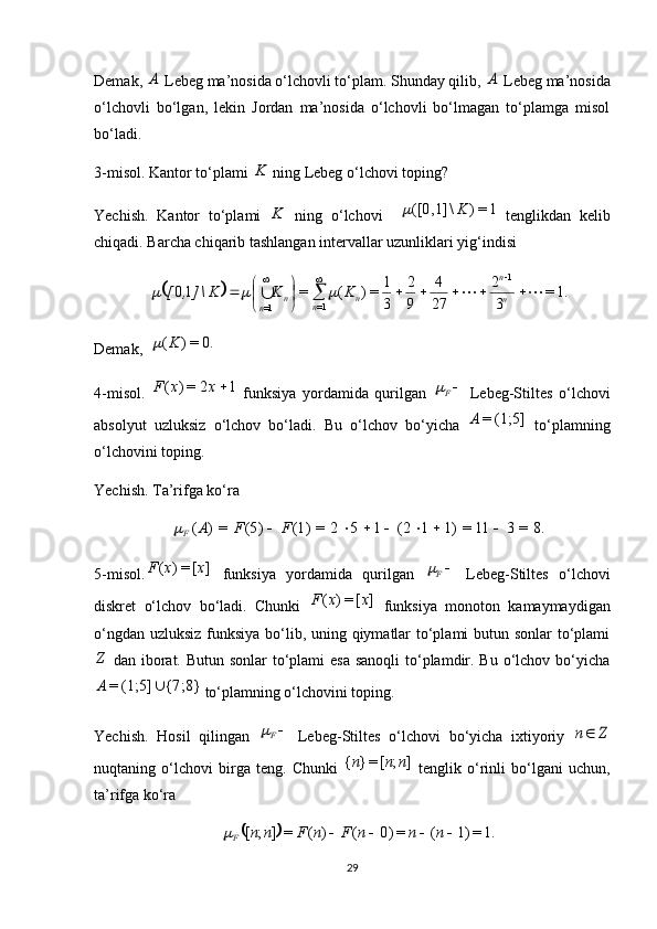 Demak, A  Lebeg ma’nosida o‘lchovli to‘plam. Shunday qilib, 	A  Lebeg ma’nosida
o‘lchovli   bo‘lgan,   lekin   Jordan   ma’nosida   o‘lchovli   bo‘lmagan   to‘plamga   misol
bo‘ladi.
3 -misol. Kantor to‘plami 	
K  ning Lebeg o‘lchovi toping?
Yechish.   Kantor   to‘plami  	
K   ning   o‘lchovi     1=)\([0,1] K	
  tenglikdan   kelib
chiqadi. Barcha chiqarib tashlangan intervallar uzunliklari yig‘indisi 	
		1.=	
3
2	
27
4	
9
2	
3
1	=)	(	=	10	
1	
1=	1=	
								

	

		
			
	n
n	
n	n	n	n	
K	K	K\],	[			
Demak,  	
0.	=)	(K	
4-misol.   12=)( xxF
  funksiya   yordamida   qurilgan  	
F   Lebeg-Stiltes   o‘lchovi
absolyut   uzluksiz   o‘lchov   bo‘ladi.   Bu   o‘lchov   bo‘yicha   (1;5]=A
  to‘plamning
o‘lchovini toping.
Yechish.  Ta’rifga ko‘ra 	
8.	=	3	11	=	1)	1	(2	1	5	2	=	(1)	(5)	=)	(								F	F	A
F	
5-misol.	
]	[	=)	(	x	x	F   funksiya   yordamida   qurilgan  	F   Lebeg-Stiltes   o‘lchovi
diskret   o‘lchov   bo‘ladi.   Chunki  	
]	[	=)	(	x	x	F   funksiya   monoton   kamaymaydigan
o‘ngdan uzluksiz funksiya bo‘lib, uning qiymatlar  to‘plami butun sonlar to‘plami	
Z
  dan iborat. Butun sonlar  to‘plami esa  sanoqli  to‘plamdir. Bu o‘lchov bo‘yicha	
{7;8}	(1;5]	=		A
 to‘plamning o‘lchovini toping.
Yechish.   Hosil   qilingan  	
F   Lebeg-Stiltes   o‘lchovi   bo‘yicha   ixtiyoriy  	Z	n
nuqtaning   o‘lchovi   birga   teng.   Chunki  	
]	;	[	=}	{	n	n	n   tenglik   o‘rinli   bo‘lgani   uchun,
ta’rifga ko‘ra 	
		1.=	1)	(	=	0)	(	)	(	=	]	;	[					n	n	n	F	n	F	n	n
F	
29 