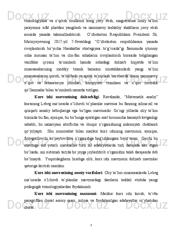 texnologiyalar   va   o’qitish   usullarini   keng   joriy   etish,   magistratura   ilmiy   ta’lim
jarayonini   sifat   jihatdan   yangilash   va   zamonaviy   tashkiliy   shakllarni   joriy   etish
asosida   yanada   takomillashtirish.     O’zbekiston   Respublikasi   Prezidenti   Sh.
Mirziyoyevning   2017-yil   7-fevraldagi   “O’zbekiston   respublikasini   yanada
rivojlantirish   bo’yicha   Harakatlar   strategiyasi   to’g’risida”gi   farmonida   ijtimoiy
soha   xususan   ta’lim   va   ilm-fan   sohalarini   rivojlantirish   borasida   belgilangan
vazifalar   ijrosini   ta’minlash   hamda   sohadagi   dolzarb   hujjatda   ta’lim
muassasalarining   moddiy   texnik   bazasini   mustahkamlash   yangi   ta’lim
muassasalarini qurish, ta’mirlash va apital ta’mirlash barobarida ularni zamonaviy
o’quv   va   labaratoriya   jihozlari,   kompyuter   texnikasi   va   o’quv   metodik
qo’llanmalar bilan ta’minlash nazarda tutilgan.
Kurs   ishi   mavzusining   dalzarbligi.   Ravshanki,   “Matematik   analiz”
kursining  Lebeg  ma’nosida  o’lchovli  to’plamlar   mavzusi  bu  fanning  xilma-xil   va
qiziqarli   amaliy   tatbiqlariga   ega   bo’lgan   mavzusidir.   So’ngi   yillarda   oliy   ta’lim
tizimida bu fan, ayniqsa, bu bo’limga ajratilgan soat birmuncha kamayib ketganligi
sababli,   bu   nazariyani   atroflicha   va   chuqur   o’rganishning   imkoniyati   cheklanib
qo’yilyapti.     Shu   munosabat   bilan   mazkur   kurs   ishining   mavzusini,   ayniqsa,
fintegrallovchi   ko’paytuvchini   o’rganishga   bag’ishlangani   bejiz   emas.     Garchi   bu
mavzuga   oid   yetarli   materiallar   turli   xil   adabiyotlarda   turli   darajada   aks   etgan
bo’lsada, uni sistemali tarzda bir joyga joylashtirib o’rganishni talab darajasida deb
bo’lmaydi.     Yuqoridagilarni   hisobga   olib,   kurs   ishi   mavzusini   dolzarb   mavzular
qatoriga kiritish mumkin.
Kurs ishi mavzusining asosiy vazifalari :  Oliy ta’lim muassasalarda Lebeg
ma’nosida   o’lchovli   to’plamlar   mavzusidagi   darslarni   tashkil   etishda   yangi
pedagogik texnologiyalardan foydalanish.
Kurs   ishi   mavzusining   mazmuni :   Mazkur   kurs   ishi   kirish,   to’rtta
paragrifdan   iborat   asosiy   qism,   xulosa   va   foydalanilgan   adabiyotlar   ro’yhatidan
iborat.
3