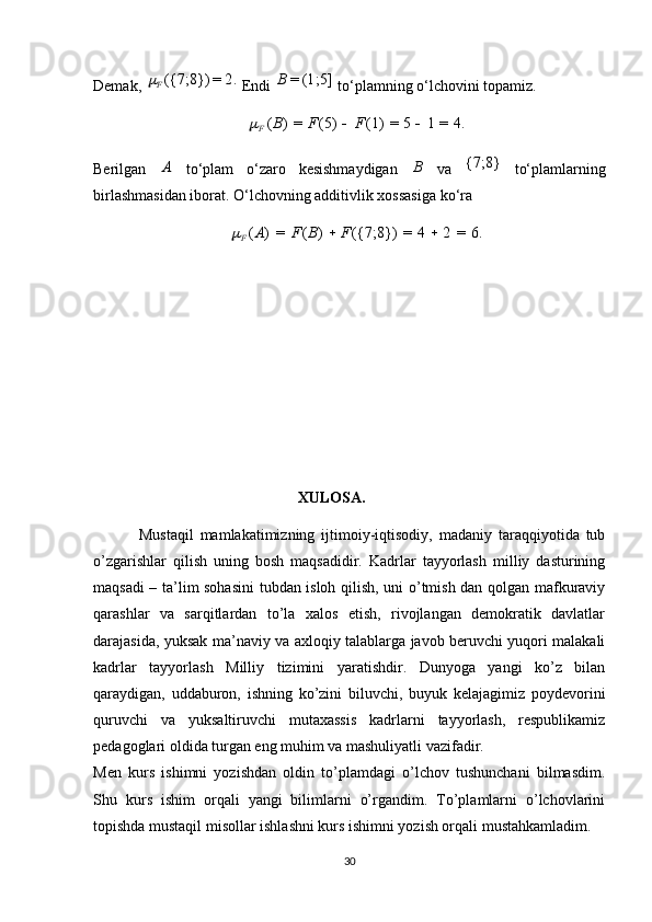 Demak, 2.	=	({7;8}) F	
 Endi  (1;5]=B
 to‘plamning o‘lchovini topamiz. 	
4.	=	1	5	=	(1)	(5)	=)	(			F	F	B
F	
Berilgan  	
A   to‘plam   o‘zaro   kesishmaydigan  	B   va  	{7;8}   to‘plamlarning
birlashmasidan iborat.  O‘lchovning additivlik xossasiga ko‘ra 
6.	=	2	4	=	({7;8})	)	(	=	)	(			F	B	F	A
F	
                                            XULOSA .
              Mustaqil   mamlakatimizning   ijtimoiy-iqtisodiy,   madaniy   taraqqiyotida   tub
o’zgarishlar   qilish   uning   bosh   maqsadidir.   Kadrlar   tayyorlash   milliy   dasturining
maqsadi – ta’lim sohasini  tubdan isloh qilish, uni o’tmish dan qolgan mafkuraviy
qarashlar   va   sarqitlardan   to’la   xalos   etish,   rivojlangan   demokratik   davlatlar
darajasida, yuksak ma’naviy va axloqiy talablarga javob beruvchi yuqori malakali
kadrlar   tayyorlash   Milliy   tizimini   yaratishdir.   Dunyoga   yangi   ko’z   bilan
qaraydigan,   uddaburon,   ishning   ko’zini   biluvchi,   buyuk   kelajagimiz   poydevorini
quruvchi   va   yuksaltiruvchi   mutaxassis   kadrlarni   tayyorlash,   respublikamiz
pedagoglari oldida turgan eng muhim va mashuliyatli vazifadir. 
Men   kurs   ishimni   yozishdan   oldin   to’plamdagi   o’lchov   tushunchani   bilmasdim.
Shu   kurs   ishim   orqali   yangi   bilimlarni   o’rgandim.   To’plamlarni   o’lchovlarini
topishda mustaqil misollar ishlashni kurs ishimni yozish orqali mustahkamladim. 
30 