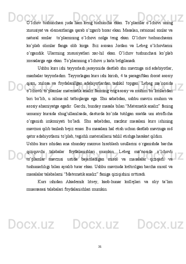 O’lchov   tushunchasi   juda   ham   keng   tushuncha   ekan.   To’plamlar   o’lchovi   uning
xususiyat va elementlariga qarab o’zgarib borar ekan. Masalan, ratsional sonlar va
natural   sonlar     to’plamining   o’lchovi   nolga   teng   ekan.   O’lchov   tushunchasini
ko’plab   olimlar   fanga   olib   kirga.   Biz   asosan   Jordan   va   Lebeg   o’lchovlarini
o’rgandik.   Ularrning   xususiyatlari   xar-hil   ekan.   O’lchov   tushunchasi   ko’plab
xossalarga ega ekan. To’plamning o’lchovi µ kabi belgilanadi.  
Ushbu kurs ishi tayyorlash jarayonida dastlab shu mavzuga oid adabiyotlar,
manbalar tayyorladim. Tayyorlagan kurs ishi kirish,   4   ta paragrifdan iborat asosiy
qism,   xulosa   va   foydalanilgan   adabiyotlardan   tashkil   topgan.   Lebeg   ma’nosida
o’lchovli to’plamlar matematik analiz fanining eng asosiy va muhim bo’limlaridan
biri   bo’lib,   u   xilma-xil   tatbiqlarga   ega.   Shu   sababdan,   ushbu   mavzu   muhim   va
asosiy ahamiyatga egadir. Garchi, bunday masala bilan “Matematik analiz” faning
umumiy   kursida   shug’ullanilsada,   dasturda   ko’zda   tutilgan   soatda   uni   atroflicha
o’rganish   imkoniyati   bo’ladi.   Shu   sababdan,   mazkur   masalani   kurs   ishining
mavzusi qilib tanlash bejiz emas. Bu masalani hal etish uchun dastlab mavzuga oid
qator adabiyotlarni to’plab, tegishli materiallarni tahlil etishga harakat qildim.
Ushbu   kurs   ishidan   ana   shunday   maxsus   hisoblash   usullarini   o`rganishda   barcha
qiziquvchi   talabalar   foydalanishlari   mumkin.   Lebeg   ma’nosida   o’lchovli
to’plamlar   mavzusi   ustida   bajariladigan   misol   va   masalalar   qiziqarli   va
tushunarliligi bilan ajralib turar ekan. Ushbu mavzuda keltirilgan barcha misol va
masalalar talabalarni “Matematik analiz” faniga qiziqishini orttiradi. 
Kurs   ishidan   Akademik   litsey,   kasb-hunar   kollejlari   va   oliy   ta’lim
muassasasi talabalari foydalanishlari mumkin.
31 