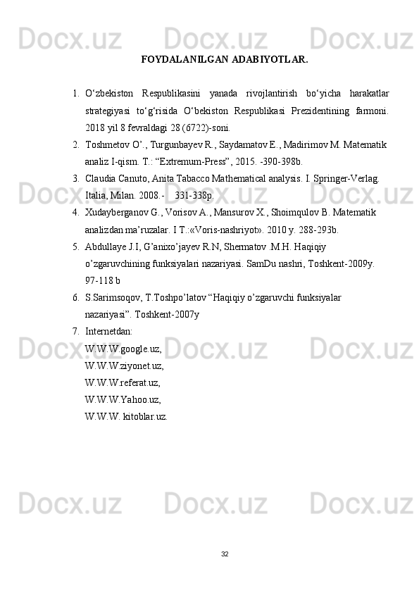 FOYDALANILGAN ADABIYOTLAR .
1. О‘zbekiston   Respublikasini   yanada   rivojlantirish   bо‘yicha   harakatlar
strategiyasi   tо‘g‘risida   O‘bekiston   Respublikasi   Prezidentining   farmoni.
201 8  yil 8 fevraldagi 28 (6722)-soni.
2. Toshmetov O’., Turgunbayev R., Saydamatov E., Madirimov M. Matematik 
analiz I-qism. T.: “Extremum-Press”, 2015. -390-398b.
3. Claudia Canuto, Anita Tabacco Mathematical analysis. I. Springer-Verlag. 
Italia, Milan. 2008.-    331-338p.
4. Xudayberganov G., Vorisov A., Mansurov X., Shoimqulov B. Matematik 
analizdan ma’ruzalar. I T.:«Voris-nashriyot». 2010 y. 288-293b.
5. Abdullaye J.I, G’anixo’jayev R.N, Shermatov .M.H. Haqiqiy 
o’zgaruvchining funksiyalari nazariyasi. SamDu nashri, Toshkent-2009y.  
97-118 b
6. S.Sarimsoqov, T.Toshpo’latov “Haqiqiy o’zgaruvchi funksiyalar 
nazariyasi”. Toshkent-2007y
7. Internetdan: 
W.W.W.google.uz,
W.W.W.ziyonet.uz,
W.W.W.referat.uz,
W.W.W.Yahoo.uz,
W.W.W. kitoblar.uz.
32