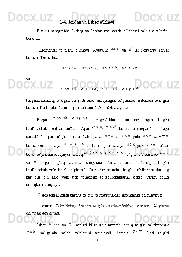 1-§. Jordan va Lebeg o’lchovi.
Biz   bu   paragrafda     Lebeg   va   Jordan   ma’nosida   o‘lchovli   to‘plam   ta’rifini
beramiz.
  Elementar   to‘plam   o‘lchovi.   Aytaylik  c	b	a	,	,   va  	d   lar   ixtiyoriy   sonlar
bo‘lsin.  Tekislikda 
bxabxabxabxa <<,<,<, 
va 
dycdycdycdyc <<,<,<, 
tengsizliklarning   istalgan   bir   jufti   bilan   aniqlangan   to‘plamlar   sistemasi   berilgan
bo‘lsin. Bu to‘plamlarni to‘g‘ri to‘rtburchaklar deb ataymiz.
Bizga  	
,	,	d	y	c	b	x	a				   tengsizliklar   bilan   aniqlangan   to‘g‘ri
to‘rtburchak   berilgan   bo‘lsin.   Agar   dcba <,<
  bo‘lsa,   u   chegaralari   o‘ziga
qarashli   bo‘lgan   to‘g‘ri   to‘rtburchakni,   agar  	
b	a	=   va  	d	c<   yoki  	b	a	<   va  	d	c=
bo‘lsa kesmani, agar 	
d	c	b	a	=	,	=  bo‘lsa nuqtani va agar  	b	a	>  yoki  	d	c>  bo‘lsa,
bo‘sh to‘plamni aniqlaydi. Ochiq 	
d	y	c	b	x	a	<	<	,	<	<  to‘g‘ri to‘rtburchak 	c	b	a	,	,
va  	
d   larga   bog‘liq   ravishda   chegarasi   o‘ziga   qarashli   bo‘lmagan   to‘g‘ri
to‘rtburchak   yoki   bo‘sh   to‘plam   bo‘ladi.   Yarim   ochiq   to‘g‘ri   to‘rtburchaklarning
har   biri   bir,   ikki   yoki   uch   tomonsiz   to‘rtburchaklarni,   ochiq,   yarim   ochiq
oraliqlarni aniqlaydi.	
 deb tekislikdagi barcha to‘g‘ri to‘rtburchaklar sistemasini belgilaymiz.
1-lemma.   Tekislikdagi   barcha   to‘g‘ri   to‘rtburchaklar   sistemasi  	
   yarim
halqa tashkil qiladi.
Isbot.  	
c	b	a	,	,   va  	d     sonlari   bilan   aniqlanuvchi   ochiq   to‘g‘ri   to‘rtburchak	
b	a	=
  bo‘lganda   bo‘sh   to‘plamni   aniqlaydi,   demak  	.	Ø		   Ikki   to‘g‘ri
4