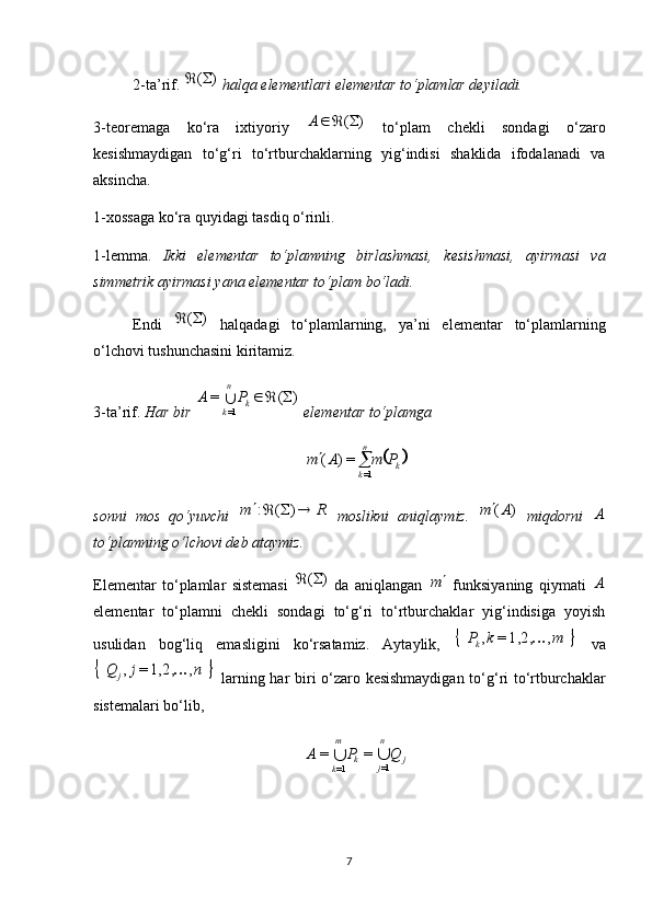 2-ta’rif.  )	(	  halqa elementlari elementar to‘plamlar deyiladi.
3-teoremaga   ko‘ra   ixtiyoriy  	
)	(		A   to‘plam   chekli   sondagi   o‘zaro
kesishmaydigan   to‘g‘ri   to‘rtburchaklarning   yig‘indisi   shaklida   ifodalanadi   va
aksincha.
1-xossaga ko‘ra quyidagi tasdiq o‘rinli.
1-lemma.   Ikki   elementar   to‘plamning   birlashmasi,   kesishmasi,   ayirmasi   va
simmetrik ayirmasi yana elementar to‘plam bo‘ladi.
Endi  	
)	(	   halqadagi   to‘plamlarning,   ya’ni   elementar   to‘plamlarning
o‘lchovi tushunchasini kiritamiz.
3-ta’rif.  Har bir 	
)	(	=	
1=	
		k	
n
k	
P	A	  elementar to‘plamga 	
	k	
n
k	
P	m	A	m			
1=	
=)	(
sonni   mos   qo‘yuvchi  
R	m					)	(	:   moslikni   aniqlaymiz.  	)	(A	m   miqdorni  	A
to‘plamning o‘lchovi deb ataymiz.
Elementar   to‘plamlar   sistemasi  	
)	(	   da   aniqlangan  	m   funksiyaning   qiymati  	A
elementar   to‘plamni   chekli   sondagi   to‘g‘ri   to‘rtburchaklar   yig‘indisiga   yoyish
usulidan   bog‘liq   emasligini   ko‘rsatamiz.   Aytaylik,  	
		m	k	P k	,	1,2,=	,	
  va	
		n	j	Q	j	,	1,2,=	,	
  larning har biri o‘zaro kesishmaydigan to‘g‘ri to‘rtburchaklar
sistemalari bo‘lib, 	
j	
n
j	k	
m
k	
Q	P	A			1=	1=	
=	=
7 