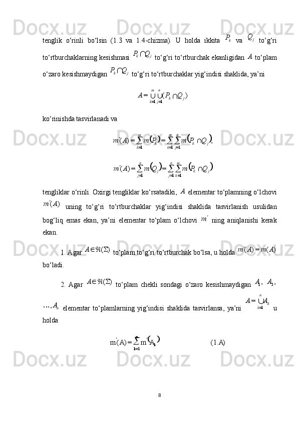  
)(1.=)(
1= AAmAm
kn
k 
tenglik   o‘rinli   bo‘lsin   (1.3   va   1.4-chizma).   U   holda   ikkita  kP   va  	j	Q   to‘g‘ri
to‘rtburchaklarning kesishmasi  	
j	k	Q	P	  to‘g‘ri to‘rtburchak ekanligidan  	A  to‘plam
o‘zaro kesishmaydigan 	
j	k	Q	P	  to‘g‘ri to‘rtburchaklar yig‘indisi shaklida, ya’ni 
)(=
1=1= jkn
jm
k QPA

ko‘rinishda tasvirlanadi va 	
			,	=	=)	(
1=1=1= jkn
jm
kkm
k	Q	P	m	P	m	A	m						
			
jkm
kn
jjn
j	Q	P	m	Q	m	A	m					 1=1=1=	=	=)	(
tengliklar o‘rinli. Oxirgi tengliklar ko‘rsatadiki, 	
A  elementar to‘plamning o‘lchovi	
)	(A	m
  uning   to‘g‘ri   to‘rtburchaklar   yig‘indisi   shaklida   tasvirlanish   usulidan
bog‘liq   emas   ekan,   ya’ni   elementar   to‘plam   o‘lchovi  	
m   ning   aniqlanishi   kerak
ekan.
1.  Agar 	
)	(		A  to‘plam to‘g‘ri to‘rtburchak bo‘lsa, u holda 	)	(	=)	(	A	m	A	m
bo‘ladi.
2.   Agar  	
)	(		A   to‘plam   chekli   sondagi   o‘zaro   kesishmaydigan   ,
1A
 	,2A	
nA,	
  elementar   to‘plamlarning   yig‘indisi   shaklida   tasvirlansa,   ya’ni  	k	
n
k	
A	A	1=	
=   u
holda 
8 