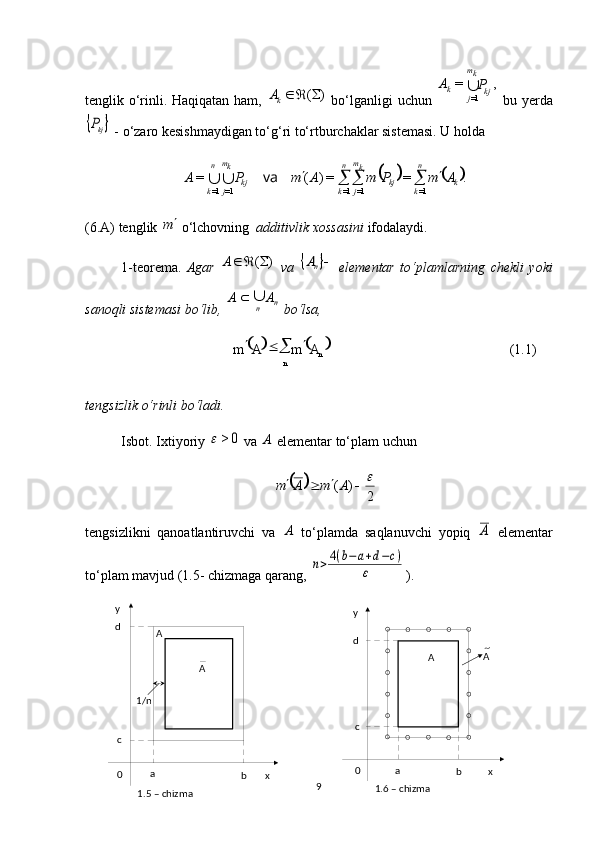    
(1.1)
n
n AmAm 


xy
0 a
bcd
A A
1.6 – chizma xy
0 a
bcd
AA
1/n
1.5 – chizma tenglik o‘rinli. Haqiqatan ham,  )	(		 k	A
  bo‘lganligi uchun  	
,	=	
1=	kj	
km
j	k	P	A	   bu yerda	
	kjP
 - o‘zaro kesishmaydigan to‘g‘ri to‘rtburchaklar sistemasi. U holda 	
			.	=	=)	(	=	
1=	1=	1=	1=1=	k	
n
k	kj	
km
j	
n
k	kj	
km
j	
n
k	
A	m	P	m	A	m	P	A						va		
(6.A) tenglik 	
m  o‘lchovning   additivlik xossasini  ifodalaydi.
1-teorema.   Agar  	
)	(		A   va  			nA   elementar   to‘plamlarning   chekli   yoki
sanoqli sistemasi bo‘lib,  n
n AA	
 
 bo‘lsa, 
tengsizlik o‘rinli bo‘ladi.
Isbot.  Ixtiyoriy 	
0	>	  va 	A  elementar to‘plam uchun 	
		
2	
)	(						A	m	A	m
tengsizlikni   qanoatlantiruvchi   va  
A   to‘plamda   saqlanuvchi   yopiq  	A   elementar
to‘plam mavjud (1.5- chizmaga qarang, 	
n>4(b−a+d−c)	
ε ).
9 