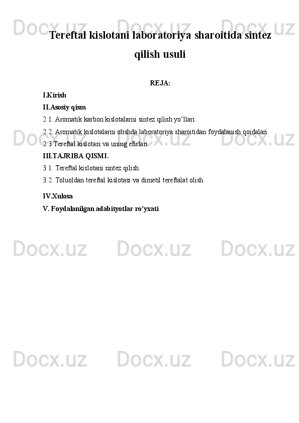 Tereftal kislotani laboratoriya sharoitida sintez
qilish usuli
REJA:
I.Kirish 
II.Asosiy qism
2.1. Aromatik karbon kislotalarni sintez qilish yo’llari
2.2. Aromatik kislotalarni olishda laboratoriya sharoitidan foydalanish qoidalari
2.3 Tereftal kislotasi va uning efirlari.
III.TAJRIBA QISMI.
3.1. Tereftal kislotani sintez qilish
3.2.   Toluoldan tereftal kislotasi va dimetil tereftalat olish
IV .Xulosa 
V . Foydalanilgan adabityotlar ro’yxati 