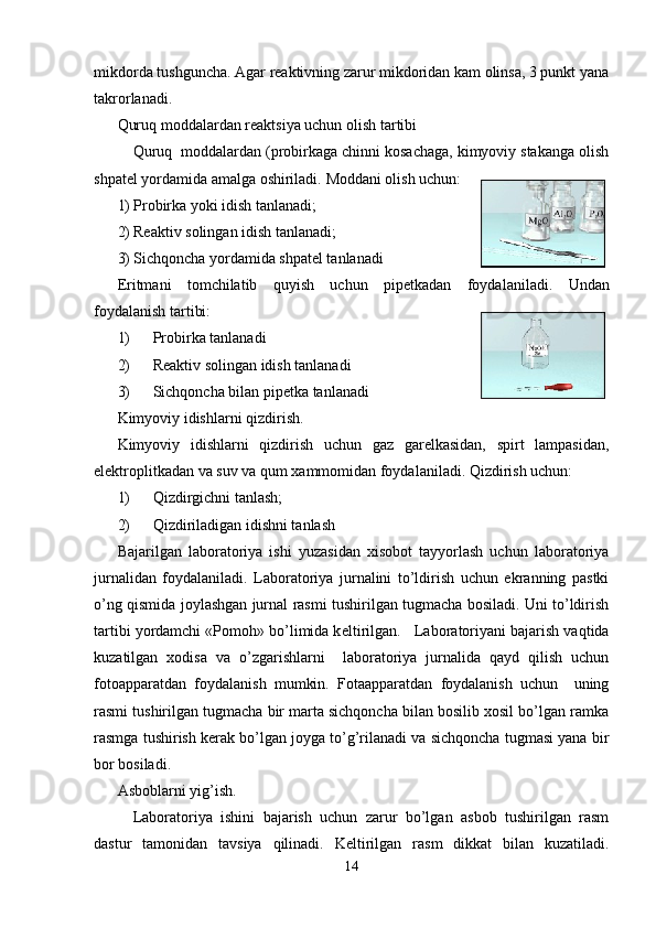 mikdorda tushguncha. Agar rеaktivning zarur mikdoridan kam olinsa, 3 punkt yana
takrorlanadi. 
Quruq moddalardan r е aktsiya uchun olish tartibi
Quruq  moddalardan (probirkaga chinni kosachaga, kimyoviy stakanga olish
shpat е l yordamida amalga oshiriladi.  Moddani olish uchun:
1) Probirka yoki idish tanlanadi; 
2) Rеaktiv solingan idish tanlanadi;
3) Sichqoncha yordamida shpatеl tanlanadi
Eritmani   tomchilatib   quyish   uchun   pip е tkadan   foydalaniladi.   Undan
foydalanish tartibi: 
1) Probirka tanlanadi
2) Rеaktiv solingan idish tanlanadi
3) Sichqoncha bilan pipеtka tanlanadi
Kimyoviy idishlarni qizdirish.
Kimyoviy   idishlarni   qizdirish   uchun   gaz   garеlkasidan,   spirt   lampasidan,
elеktroplitkadan va suv va qum xammomidan foydalaniladi. Qizdirish uchun: 
1) Qizdirgichni tanlash; 
2) Qizdiriladigan idishni tanlash
Bajarilgan   laboratoriya   ishi   yuzasidan   xisobot   tayyorlash   uchun   laboratoriya
jurnalidan   foydalaniladi.   Laboratoriya   jurnalini   to’ldirish   uchun   ekranning   pastki
o’ng qismida joylashgan jurnal rasmi tushirilgan tugmacha bosiladi. Uni to’ldirish
tartibi yordamchi «Pomoh» bo’limida k е ltirilgan.   Laboratoriyani bajarish vaqtida
kuzatilgan   xodisa   va   o’zgarishlarni     laboratoriya   jurnalida   qayd   qilish   uchun
fotoapparatdan   foydalanish   mumkin.   Fotaapparatdan   foydalanish   uchun     uning
rasmi tushirilgan tugmacha bir marta sichqoncha bilan bosilib xosil bo’lgan ramka
rasmga tushirish k е rak bo’lgan joyga to’g’rilanadi va sichqoncha tugmasi yana bir
bor bosiladi.
Asboblarni yig’ish.
  Laboratoriya   ishini   bajarish   uchun   zarur   bo’lgan   asbob   tushirilgan   rasm
dastur   tamonidan   tavsiya   qilinadi.   K е ltirilgan   rasm   dikkat   bilan   kuzatiladi.
14 