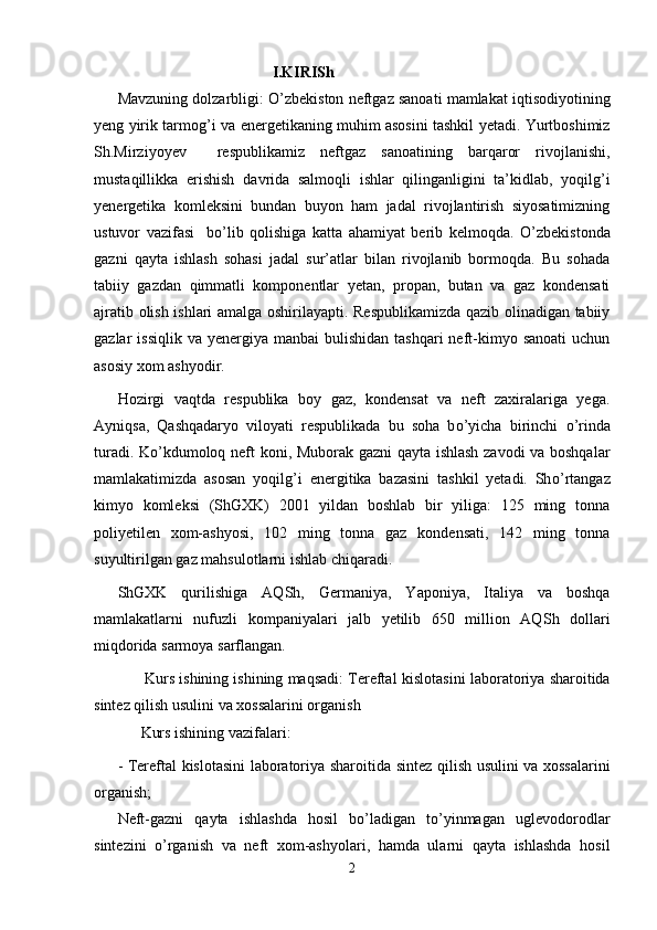                                         I.KIRISh
Mavzuning dolzarbligi:  О ’zbekiston neftgaz sanoati mamlakat iqtisodiyotining
yeng yirik tarmog’i va   e nergetikaning muhim asosini tashkil yetadi. Yurtboshimiz
Sh.Mirziyoyev     respublikamiz   neftgaz   sanoatining   barqaror   rivojlanishi,
mustaqillikka   e rishish   davri da   salmoqli   ishlar   qilinganligini   ta’kidlab,   yoqilg’i
yenergetika   komleksini   bundan   buyon   ham   jadal   rivojlantirish   siyosatimizning
ustuvor   vazifasi     b о ’lib   qolishiga   katta   ahamiyat   berib   kelmoqda.   О ’zbekistonda
gazni   qayta   ishlash   sohasi   jadal   sur’atlar   bilan   rivojlanib   bormoqda.   Bu   sohada
tabiiy   gazdan   qimmatli   komponentlar   yetan,   propan,   butan   va   gaz   kondensati
ajratib olish ishlari amalga oshirilayapti. Respublikamizda qazib olinadigan tabiiy
gazlar  issiqlik  va  yenergiya  manbai  bulishidan  tashqari   neft-kimyo  sanoati   uchun
asosiy xom ashyodir.  
Hozirgi   vaqtda   respublika   boy   gaz,   kondensat   va   neft   zaxiralariga   yega.
Ayniqsa,   Qashqadaryo   viloyati   respublikada   bu   soha   b о ’yicha   birinchi   о ’rinda
turadi. K о ’kdumoloq neft koni, Muborak gazni qayta ishlash zavodi va boshqalar
mamlakatimizda   asosan   yoqil g’ i   energitika   bazasini   tashkil   yetadi.   Sh о’ rtangaz
kimyo   komleksi   (ShGXK)   2001   yildan   boshlab   bir   yiliga:   125   ming   tonna
poliyetilen   xom-ashyosi,   102   ming   tonna   gaz   kondensati,   142   ming   tonna
suyultirilgan gaz mahsulotlarni ishlab chiqaradi. 
ShGXK   qurilishiga   AQ Sh ,   Germaniya,   Yaponiya,   Italiya   va   boshqa
mamlakatlarni   nufuzli   kompaniyalari   jalb   yetilib   650   million   AQ Sh   dollari
miqdorida sarmoya sarflangan.
       Kurs ishining ishining maqsadi: Tereftal  kislotasini   laboratoriya sharoitida
sintez qilish usuli ni va xossalarini organish 
      Kurs ishining vazifalari:
-   Tereftal   kislotasini   laboratoriya sharoitida   sintez qilish usuli ni va xossalarini
organish;
Neft-gazni   qayta   ishlashda   hosil   bo’ladigan   to’yinmagan   uglevodorodlar
sintezini   о ’rganish   va   neft   xom-ashyolari,   hamda   ularni   qayta   ishlashda   hosil
2 