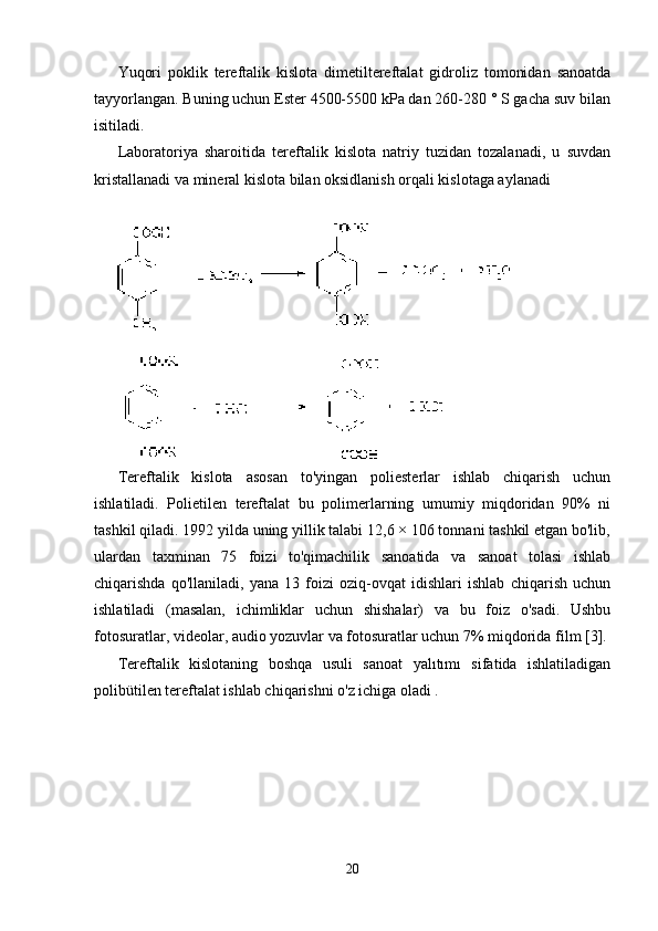Yuqori   poklik   tereftalik   kislota   dimetiltereftalat   gidroliz   tomonidan   sanoatda
tayyorlangan. Buning uchun Ester 4500-5500 kPa dan 260-280 ° S gacha suv bilan
isitiladi.
Laboratoriya   sharoitida   tereftalik   kislota   natriy   tuzidan   tozalanadi,   u   suvdan
kristallanadi va mineral kislota bilan oksidlanish orqali kislotaga aylanadi
Tereftalik   kislota   asosan   to'yingan   poliesterlar   ishlab   chiqarish   uchun
ishlatiladi.   Polietilen   tereftalat   bu   polimerlarning   umumiy   miqdoridan   90%   ni
tashkil qiladi. 1992 yilda uning yillik talabi 12,6 × 106 tonnani tashkil etgan bo'lib,
ulardan   taxminan   75   foizi   to'qimachilik   sanoatida   va   sanoat   tolasi   ishlab
chiqarishda   qo'llaniladi,   yana   13   foizi   oziq-ovqat   idishlari   ishlab   chiqarish   uchun
ishlatiladi   (masalan,   ichimliklar   uchun   shishalar)   va   bu   foiz   o'sadi.   Ushbu
fotosuratlar, videolar, audio yozuvlar va fotosuratlar uchun 7% miqdorida film [3].
Tereftalik   kislotaning   boshqa   usuli   sanoat   yalıtımı   sifatida   ishlatiladigan
polibütilen tereftalat ishlab chiqarishni o'z ichiga oladi .
20 