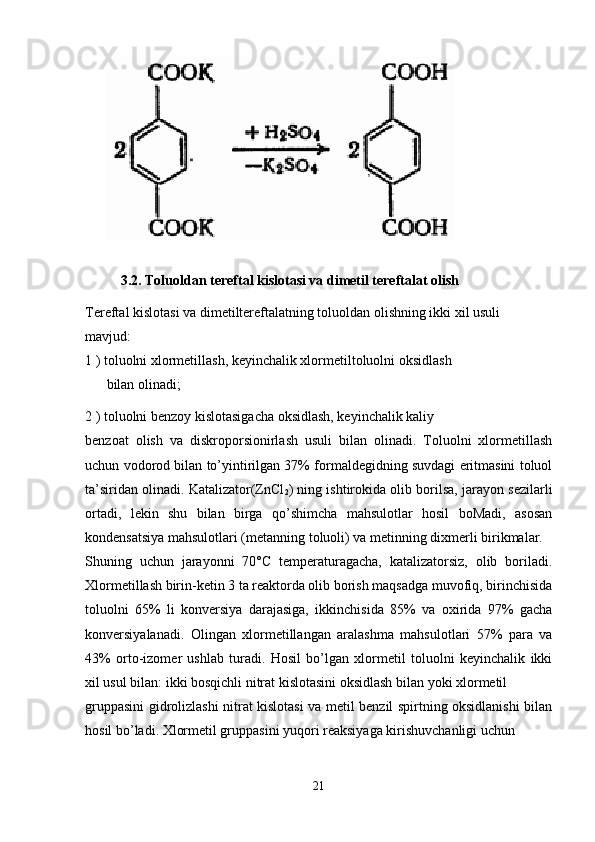 3.2.  Toluoldan tereftal kislotasi va dimetil tereftalat olish
Tereftal kislotasi va dimetiltereftalatning toluoldan olishning ikki xil usuli
mavjud:
1 ) toluolni xlormetillash, keyinchalik xlormetiltoluolni oksidlash
bilan olinadi;
2 ) toluolni benzoy kislotasigacha oksidlash, keyinchalik kaliy
benzoat   olish   va   diskroporsionirlash   usuli   bilan   olinadi.   Toluolni   xlormetillash
uchun vodorod bilan to’yintirilgan 37% formaldegidning suvdagi eritmasini toluol
ta’siridan olinadi. Katalizator(ZnCl
2 ) ning ishtirokida olib borilsa, jarayon sezilarli
ortadi,   lekin   shu   bilan   birga   qo’shimcha   mahsulotlar   hosil   boMadi,   asosan
kondensatsiya mahsulotlari (metanning toluoli) va metinning dixmerli birikmalar.
Shuning   uchun   jarayonni   70°C   temperaturagacha,   katalizatorsiz,   olib   boriladi.
Xlormetillash birin-ketin 3 ta reaktorda olib borish maqsadga muvofiq, birinchisida
toluolni   65%   li   konversiya   darajasiga,   ikkinchisida   85%   va   oxirida   97%   gacha
konversiyalanadi.   Olingan   xlormetillangan   aralashma   mahsulotlari   57%   para   va
43%   orto-izomer   ushlab   turadi.   Hosil   bo’lgan   xlormetil   toluolni   keyinchalik   ikki
xil usul bilan: ikki bosqichli nitrat kislotasini oksidlash bilan yoki xlormetil
gruppasini gidrolizlashi nitrat kislotasi va metil benzil spirtning oksidlanishi bilan
hosil bo’ladi. Xlormetil gruppasini yuqori reaksiyaga kirishuvchanligi uchun
21 