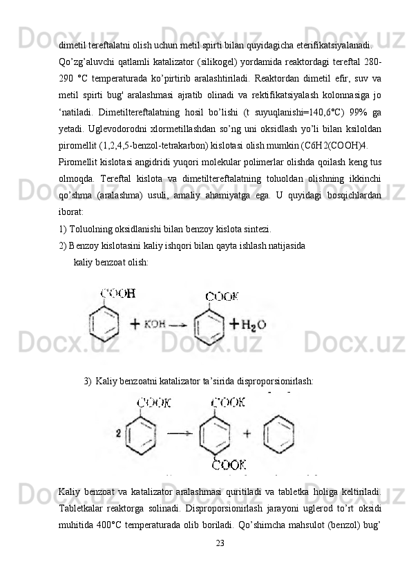 dimetil tereftalatni olish uchun metil spirti bilan quyidagicha eterifikatsiyalanadi.
Qo’zg’aluvchi   qatlamli   katalizator   (silikogel)   yordamida   reaktordagi   tereftal   280-
290   °C   temperaturada   ko’pirtirib   aralashtiriladi.   Reaktordan   dimetil   efir,   suv   va
metil   spirti   bug'   aralashmasi   ajratib   olinadi   va   rektifikatsiyalash   kolonnasiga   jo
‘natiladi.   Dimetiltereftalatning   hosil   bo’lishi   (t   suyuqlanishi=140,6°C)   99%   ga
yetadi.   Uglevodorodni   xlormetillashdan   so’ng   uni   oksidlash   yo’li   bilan   ksiloldan
piromellit (1,2,4,5-benzol-tetrakarbon) kislotasi olish mumkin (C6H2(COOH)4.
Piromellit kislotasi angidridi yuqori molekular polimerlar olishda qoilash keng tus
olmoqda.   Tereftal   kislota   va   dimetiltereftalatning   toluoldan   olishning   ikkinchi
qo’shma   (aralashma)   usuli,   amaliy   ahamiyatga   ega.   U   quyidagi   bosqichlardan
iborat:
1) Toluolning oksidlanishi bilan benzoy kislota sintezi.
2) Benzoy kislotasini kaliy ishqori bilan qayta ishlash natijasida
kaliy benzoat olish:
3) Kaliy benzoatni katalizator ta’sirida disproporsionirlash:
Kaliy   benzoat   va   katalizator   aralashmasi   quritiladi   va   tabletka   holiga   keltiriladi.
Tabletkalar   reaktorga   solinadi.   Disproporsionirlash   jarayoni   uglerod   to’rt   oksidi
muhitida   400°C   temperaturada   olib   boriladi.   Qo’shimcha   mahsulot   (benzol)   bug’
23 