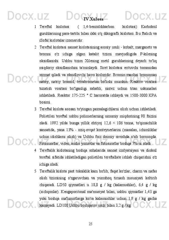 IV .Xulosa
1 Tereftal   kislotasi     (   1,4-benzoldikarbon     kislotasi)   Karboksil
guruhlarining para-tartibi bilan ikki o'q dikografli kislotasi. Bu ftalich va
iSofal kislotalar izomeridir.
2 Tereftal kislotasi sanoat kislotasining asosiy usuli - kobalt, marganets va
bromni   o'z   ichiga   olgan   katalit   tizimi   mavjudligida   P-kilening
oksidlanishi.   Ushbu   tizim   Xilening   metil   guruhlarining   deyarli   to'liq
miqdoriy   oksidlanishini   ta'minlaydi.   Siret   kislotasi   erituvchi   tomonidan
xizmat qiladi  va oksidlovchi  havo kisloridir. Bromin manbai  bromoman
natriy,   natriy   bromid,   tetrabrometan   bo'lishi   mumkin.   Reaktiv   vositasi
tuzatish   vositasi   bo'lganligi   sababli,   sintez   uchun   titan   uskunalari
ishlatiladi.   Reaktor   175-225   °   C   haroratda   ishlaydi   va   1500-3000   KPA
bosimi. 
3 Tereftal kislota asosan to'yingan paxsalagichlarni olish uchun ishlatiladi.
Polietilen   tereftal   ushbu   polimerlarning   umumiy   miqdorining   90   foizini
oladi.   1992   yilda   bunga   yillik   ehtiyoj   12,6   ×   106   tonna,   to'qimachilik
sanoatida,   yana   13%   -   oziq-ovqat   konteynerlarini   (masalan,   ichimliklar
uchun   idishlarni   olish)   va   Ushbu   foiz   doimiy   ravishda   o'sib   bormoqda.
Fotosuratlar, video, audio yozuvlar va fotosuratlar boshqa 7% ni oladi.
4 Tereftalik   kislotaning   boshqa   sohalarida   sanoat   izolyatsiyasi   va   dioksil
tereftal  sifatida ishlatiladigan polietilen tereftallate ishlab chiqarishni  o'z
ichiga oladi.
5 Tereftalik kislota past toksiklik kam bo'lib, faqat ko'zlar, charm va nafas
olish   tizimining   o'zgaruvchan   va   yumshoq   tirnash   xususiyati   keltirib
chiqaradi.   LD50   qiymatlari   u   18,8   g   /   kg   (kalamushlar),   6,4   g   /   kg
(sichqonlar).   Kengaporitonal   ma'muriyat   bilan,   ushbu   qiymatlar   1,43   ga
yoki   boshqa   ma'lumotlarga   ko'ra   kalamushlar   uchun   1,9   g   /   kg   gacha
kamayadi. LD100 Ushbu boshqaruv usuli bilan 3,2 g / kg.
25 