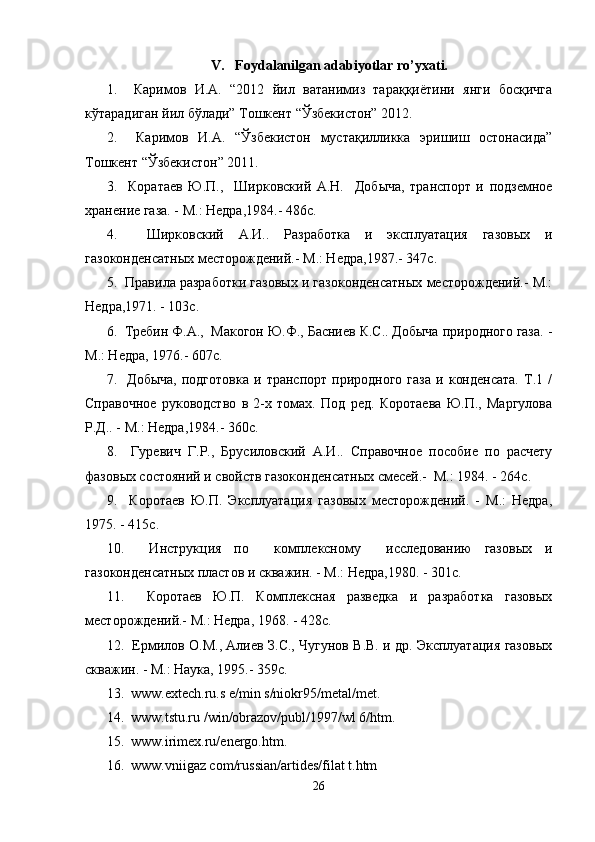V.     F o ydalanilgan adabiyotlar ro’yxati.
1.     Каримов   И.А.   “2012   йил   ватанимиз   тараққиётини   янги   босқичга
кўтарадиган йил бўлади” Тошкент “Ўзбекистон” 2012.
2.     Каримов   И.А.   “Ўзбекистон   мустақилликка   эришиш   остонасида”
Тошкент “Ўзбекистон” 2011.
3.     Коратаев   Ю.П.,     Ширковский   А.Н.     Добыча,   транспорт   и   подземное
хранение газа. - М.: Недра,1984.- 486с.
4.     Ширковский   А.И..   Разработка   и   эксплуатация   газовых   и
газоконденсатных месторождений.- М.: Недра,1987.- 347с.
5.  Правила разработки газовых и газоконденсатных месторождений.- М.:
Недра,1971. - 103с.
6.  Требин Ф.А.,  Макогон Ю.Ф., Басниев К.С.. Добыча природного газа. -
М.: Недра, 1976.- 607с.
7.    Добыча,   подготовка   и   транспорт   природного   газа   и   конденсата.   Т.1   /
Справочное   руководство   в   2-х   томах.   Под   ред.   Коротаева   Ю.П.,   Маргулова
Р.Д.. - М.: Недра,1984.- 360с.
8.     Гуревич   Г.Р.,   Брусиловский   А.И..   Справочное   пособие   по   расчету
фазовых состояний и свойств газоконденсатных смесей.-  М.: 1984. - 264с.
9.     Коротаев   Ю.П.   Эксплуатация   газовых   месторождений.   -   М.:   Недра,
1975. - 415с.
10.     Инструкция   по     комплексному     исследованию   газовых   и
газоконденсатных пластов и скважин. - М.: Недра,1980. - 301с.
11.     Коротаев   Ю.П.   Комплексная   разведка   и   разработка   газовых
месторождений.- М.: Недра, 1968. - 428с.
12.   Ермилов О.М., Алиев З.С., Чугунов В.В. и др. Эксплуатация газовых
скважин. - М.: Наука, 1995.- 359с.
13.  www.extech.ru.s e/min s/niokr95/metal/met.
14.  www.tstu.ru /win/obrazov/publ/1997/wl 6/htm.
15.  www.irimex.ru/energo.htm.
16.  www.vniigaz com/russian/artides/filat t.htm
26 
