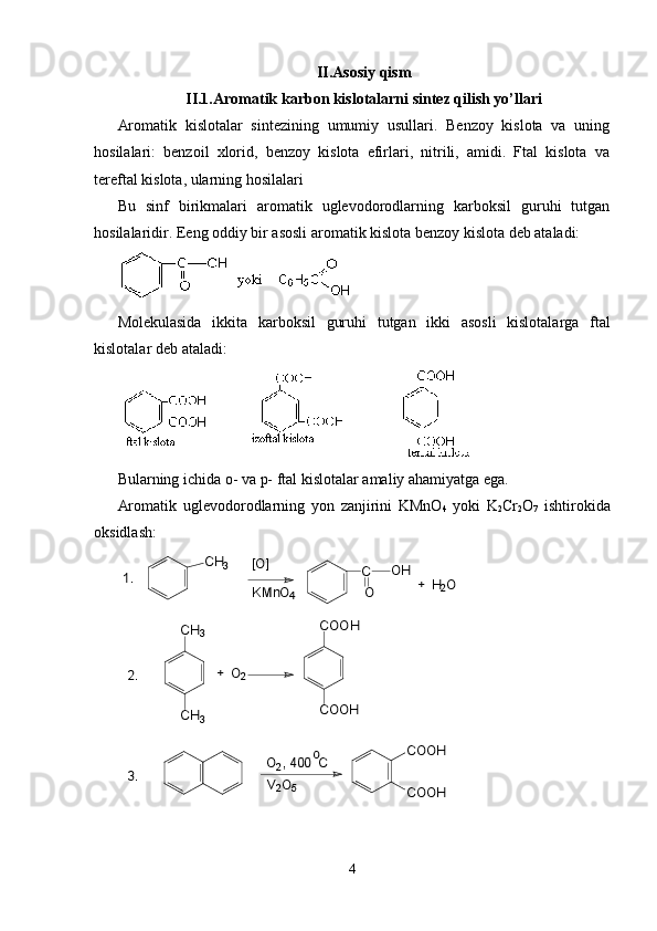 II.Asosiy qism
II.1.Aromatik karbon kislotalarni sintez qilish yo’llari
Aromatik   kislotalar   sintezining   umumiy   usullari.   Benzoy   kislota   va   uning
hosilalari:   benzoil   xlorid,   benzoy   kislota   efirlari,   nitrili,   amidi.   Ftal   kislota   va
tereftal kislota, ularning hosilalari
Bu   sinf   birikmalari   aromatik   uglevodorodlarning   karboksil   guruhi   tutgan
hosilalaridir. Eeng oddiy bir asosli aromatik kislota benzoy kislota deb ataladi:
Molekulasida   ikkita   karboksil   guruhi   tutgan   ikki   asosli   kislotalarga   ftal
kislotalar   deb   ataladi :
Bularning ichida o- va p- ftal kislotalar amaliy ahamiyatga ega.
Aromatik   uglevodorodlarning   yon   zanjirini   KMnO
4   yoki   K
2 Cr
2 O
7   ishtirokida
oksidlash:3.	V2O5	
o	  O2, 400  C	
+  O2	2.	
CH3	
CH3	
1.	+  H2O	
[O]	
KMnO4	
СН3	
СООН	
СООН	
СООН	
СООН	
С
О	
OH
4 