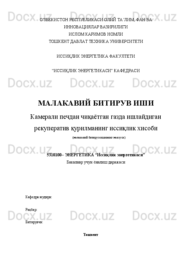 О ЗБЕКИСТОН РЕСПУБЛИКАСИ ОЛИЙ ТА ЛИМ, ФАН ВАʻ ʼ
ИННОВАЦИЯЛАР ВАЗИРИЛИГИ
ИСЛОМ КАРИМОВ НОМЛИ
ТОШКЕНТ ДАВЛАТ ТЕХНИКА УНИВЕРСИТЕТИ
ИССИҚЛИК ЭНЕРГЕТИКА ФАКУЛТЕТИ
“ИССИҚЛИК ЭНЕРГЕТИКАСИ” КАФЕДРАСИ
МАЛАКАВИЙ БИТИРУВ ИШИ
Камерали печдан чиқаётган газда ишлайдиган
рекуператив қурилманинг иссиқлик хисоби
(малакавий битирув ишининг мавзуси)
5310100– ЭНЕРГЕТИКА “Иссиқлик энергетикаси”
Бакалавр учун ёналиш даражаси
Кафедра мудири:
Раҳбар:              
Битирувчи:                           
           
                                                                Тошкент  