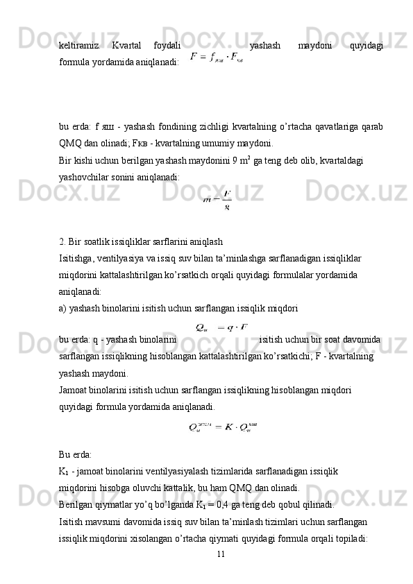 keltiramiz.   Kvartal   foydali yashash   maydoni   quyidagi
formula yordamida aniqlanadi:
                                                                              
bu  еrda:   f   яш   -   yashash   fondining  zichligi   kvartalning   o’rtacha   qavatlariga  qarab
QMQ dan olinadi; F кв  - kvartalning umumiy maydoni.
Bir kishi uchun berilgan yashash maydonini 9 m 2
 ga teng deb olib, kvartaldagi
yashovchilar sonini aniqlanadi:
   
2. Bir soatlik issiqliklar sarflarini aniqlash
Isitishga, ventilyasiya va issiq suv bilan ta’minlashga sarflanadigan issiqliklar
miqdorini kattalashtirilgan ko’rsatkich orqali quyidagi formulalar yordamida
aniqlanadi:
a) yashash binolarini isitish uchun sarflangan issiqlik miqdori
   
bu erda: q - yashash binolarini isitish uchun bir soat davomida 
sarflangan issiqlikning hisoblangan kattalashtirilgan ko’rsatkichi; F - kvartalning 
yashash maydoni.
Jamoat binolarini isitish uchun sarflangan issiqlikning hisoblangan miqdori
quyidagi formula yordamida aniqlanadi.
      
Bu еrda:
K
1  - jamoat binolarini ventilyasiyalash tizimlarida sarflanadigan issiqlik
miqdorini hisobga oluvchi kattalik, bu ham QMQ dan olinadi.
Berilgan qiymatlar yo’q bo’lganda K
1  = 0,4 ga teng deb qobul qilinadi.
Isitish mavsumi davomida issiq suv bilan ta’minlash tizimlari uchun sarflangan
issiqlik miqdorini xisolangan o’rtacha qiymati quyidagi formula orqali topiladi:
11 