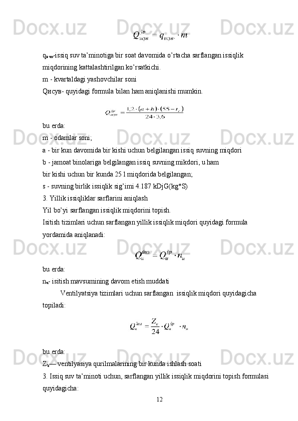   
q
isuv -issiq suv ta’minotiga bir soat davomida o’rtacha sarflangan issiqlik 
miqdorining kattalashtirilgan ko’rsatkichi.
m - kvartaldagi yashovchilar soni
Q исув - quyidagi formula bilan ham aniqlanishi mumkin.
 
bu еrda:
m - odamlar soni;
a - bir kun davomida bir kishi uchun belgilangan issiq suvning miqdori
b - jamoat binolariga belgilangan issiq suvning mikdori, u ham
bir kishi uchun bir kunda 25 l miqdorida belgilangan;
s - suvning birlik issiqlik sig’imi 4.187 kDjG(kg*S)
3. Yillik issiqliklar sarflarini aniqlash
Yil bo’yi sarflangan issiqlik miqdorini topish.
Isitish tizimlari uchun sarflangan yillik issiqlik miqdori quyidagi formula
yordamida aniqlanadi:
   
bu еrda:
n
u - isitish mavsumining davom etish muddati
Ventilyatsiya tizimlari uchun sarflangan  issiqlik miqdori quyidagicha 
topiladi:
  
bu еrda:
Z
b — ventilyasiya qurilmalarining bir kunda ishlash soati
3. Issiq suv ta’minoti uchun, sarflangan yillik issiqlik miqdorini topish formulasi 
quyidagicha:
12 