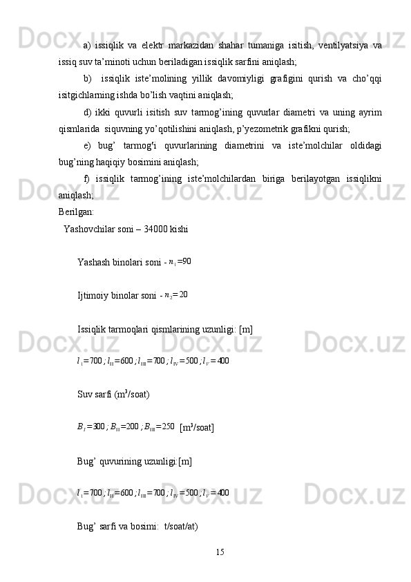 a)   issiqlik   v а   el е ktr   m а rk а zid а n   sh а h а r   tumanig а   isitish,   v е ntilyatsiya   v а
issiq suv t а ’min о ti uchun b е ril а dig а n issiqlik s а rfini  а niql а sh;
b)     issiqlik   ist е ’m о lining   yillik   d а v о miyligi   gr а figini   qurish   v а   cho’qqi
isitgichl а rning ishd а  bo’lish v а q tini  а ni q l а sh;
d)   ikki   quvurli   isitish   suv   t а rm о g’ining   quvurl а r   di а m е tri   v а   uning   а yrim
qisml а rid а   siquvning yo’q о tilishini  а niql а sh, p’y е z о m е trik gr а fikni qurish;
e)   bug’   t а rm о g‛i   quvurl а rining   di а m е trini   v а   ist е ’m о lchil а r   о ldid а gi
bug’ning h а qi q iy b о simini  а niql а sh;
f)   issiqlik   t а rm о g’ ining   i s t е ’m о lchil а rd а n   birig а   b е ril а yotg а n   issiqlikni
а ni q l а sh;
Berilgan:
  Yashovchilar soni – 34000 kishi
Yashash binolari soni -  n
1 = 90
Ijtimoiy binolar soni -  n
2 = 20
Issiqlik tarmoqlari qismlarining uzunligi: [m]l1=700	;lII=	600	;lIII=700	;lIV=500	;lV=	400
Suv sarfi (m 3
/soat)
B
I = 300 ; B
II = 200 ; B
III = 250
  [m 3
/soat]
Bug’ quvurining uzunligi:[m]	
l1=700	;lII=	600	;lIII=700	;lIV=500	;lV=	400
Bug’ sarfi va bosimi:  t/soat/at)
15 