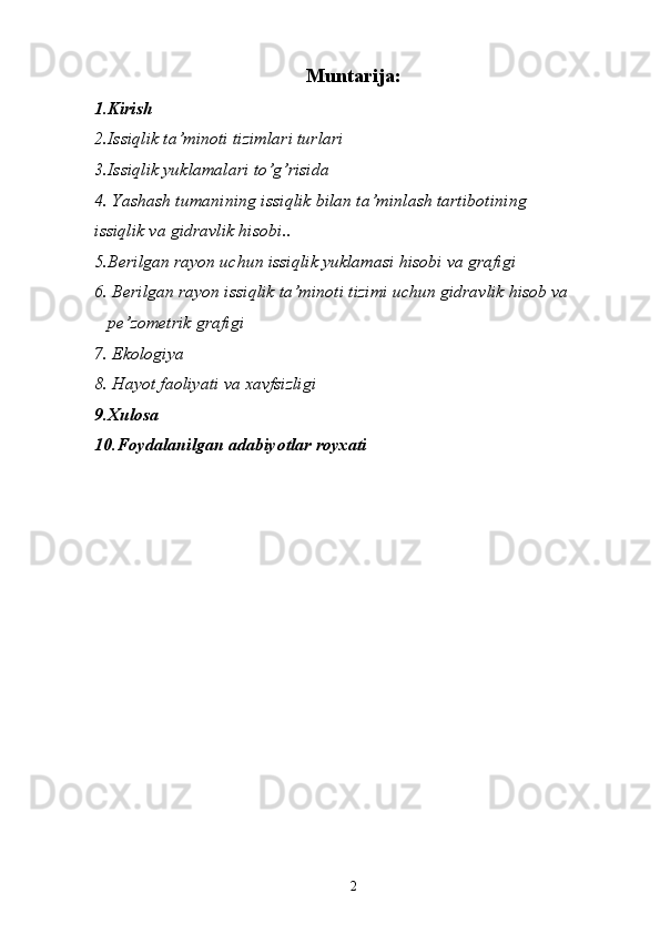 Muntarija:
1.Kirish 
2.Issiqlik ta’minoti tizimlari turlari
3.Issiqlik yuklamalari to’g’risida 
4.   Yashаsh tumanining issiqlik bilаn tа’minlаsh tаrtibоtining 
issiqlik vа gidrаvlik hisоbi . . 
5.Berilgan rayon uchun issiqlik yuklamasi hisobi va grafigi 
6. Berilgan rayon issiqlik ta’minoti tizimi uchun gidravlik hisob va
   pe’zometrik grafigi 
7. Ekologiya
8. Hayot faoliyati va xavfsizligi
9.Xulosa 
10.Foydalanilgan adabiyotlar royxati 
2 