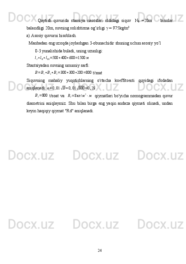 Q а ytish   q uvurid а   st а nsiya   n а s о sl а ri   о ldid а gi   si q uv     N
k   =20m         bin o lаr
b а l а ndligi 20m, suvning s о lishtirm а   о g’ irligi  γ  = 975kg/m 3
a)  А s о siy quvurni his о bl а sh.
  Manbadan eng uzoqda joylashgan 3-obunachidir shuning uchun asosiy yo’l 
0-3 yunalishida buladi, uning uzunligi:lI+lII+lIII=500	+400	+600	=1500	м
Stantsiyadan suvning umumiy sarfi:	
B=	B1+B2+B3=300	+300	+200	=800
 t/soat
Siquvning   mahaliy   yuqotishlarning   o'rtacha   koeffitsenti   quyidagi   ifodadan
aniqlanadi: 	
α=	0,01	√B=	0,01	√800	=0,28
B
I = 800
  t/soat  va   	
RI=8кг	/м2⋅м    qiymatlari  bo'yicha  nomogrammadan  quvur
diametrini   aniqlaymiz.   Shu   bilan   birga   eng   yaqin   andaza   qiymati   olinadi,   undan
keyin haqiqiy qiymat "Rd" aniqlanadi.
24 