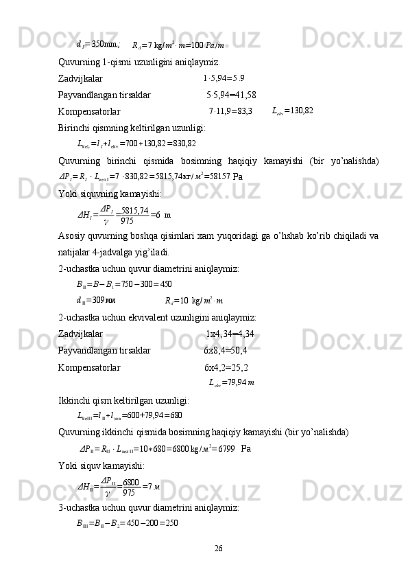 dI=	350mm	;        	Rd=7 kg/	m2∙m=100	Pa	/m
Quvurning 1-qismi uzunligini aniqlaymiz.
Zadvijkalar                                          	
1∙5,94	=5.94
Payvandlangan tirsaklar                       5	
∙ 5,94=41,58
Kompensatorlar                                      7 ∙ 11,9 = 83,3
        	
Lekv=130,82
Birinchi qismning keltirilgan uzunligi:	
LkelI=	lI+lekv	=700	+130,82	=	830,82
Quvurning   birinchi   qismida   bosimning   haqiqiy   kamayishi   (bir   yo’nalishda)
ΔP
I = R
I ⋅ L
кел I = 7 ⋅ 830,82 = 5815,74 кг / м 2
= 58157
 P а
Yoki siquvning kamayishi:
ΔH
I = ΔP
I
γ = 5815,74
975 = 6  m
А sosiy quvurning boshqa qisimlari xam yuqoridagi ga o’hshab ko’rib chiqiladi va
natijalar 4-jadvalga yig’iladi. 
2-uchastka uchun quvur diametrini aniqlaymiz:
B
II = B − B
1 = 750 − 300 = 450	
dII=309	мм
                    	Rd=10	 kg/	m2∙m
2-uchastka uchun ekvivalent uzunligini aniqlaymiz:
Zadvijkalar                                           1 х 4,34=4,34
Payvandlangan tirsaklar                      6 х 8,4=50,4
Kompensatorlar                                   6x4,2=25,2
                                                        L
ekv = 79,94 m
   
Ikkinchi qism keltirilgan uzunligi:	
LkelII	=lII+lэкв	=600+79,94	=680
Quvurning ikkinchi qismida bosimning haqiqiy kamayishi (bir yo’nalishda) 
 	
ΔP	II=	RII⋅Lкел	II=10	∗680	=6800	kg	/м2=	67994  P а
Yoki siquv kamayishi:
ΔH
II = ΔP
II
γ = 6800
975 = 7 м
3-uchastka uchun quvur diametrini aniqlaymiz:	
BIII=	BII−	B2=	450	−200	=250
26 