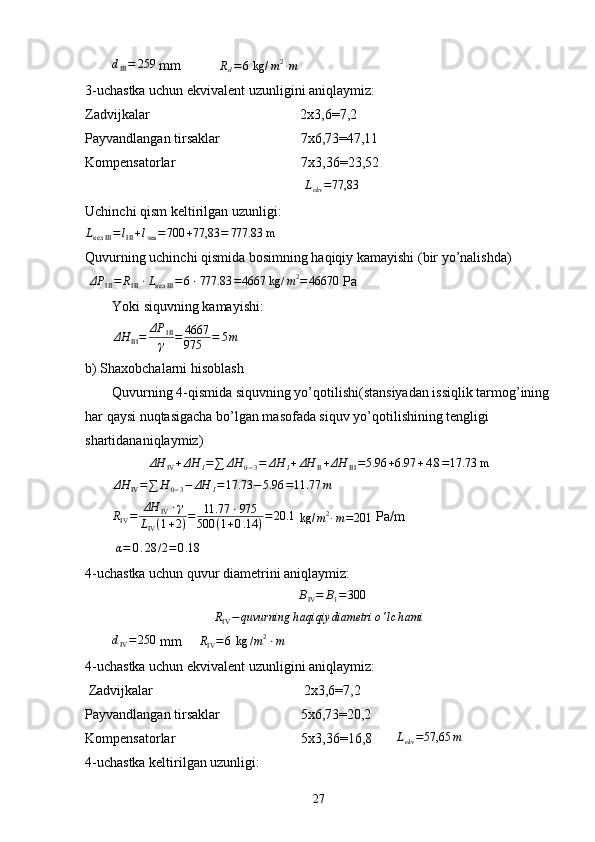 dIII=	259 mm            R
d = 6  kg/ m 2
∙ m
3-uchastka uchun ekvivalent uzunligini aniqlaymiz:
Zadvijkalar                                           2 х 3,6=7,2
Payvandlangan tirsaklar                       7 х 6,73=47,11
Kompensatorlar                                    7x3,36=23,52
                                                       	
Lekv=77,83        
Uchinchi qism keltirilgan uzunligi:
L
кел III = l
III + l
экв = 700 + 77,83 = 777.83 m
Quvurning uchinchi qismida bosimning haqiqiy kamayishi (bir yo’nalishda)
  ΔP
III = R
III ⋅ L
кел III = 6 ⋅ 777.83 = 4667 kg / m 2
= 46670
 P а
Yoki siquvning kamayishi:
ΔH
III = ΔP
III
γ = 4667
975 = 5 m  
b) Shaxobchalarni hisoblash
Quvurning 4-qismida siquvning yo’qotilishi(stansiyadan issiqlik tarmog’ining
har qaysi nuqtasigacha bo’lgan masofada siquv yo’qotilishining tengligi 
shartidananiqlaymiz)
ΔH
IV + ΔH
I = ∑ ΔH
0 − 3 = ΔH
I + ΔH
II + ΔH
III = 5.96 + 6.97 + 4.8 = 17.73 m	
ΔH	IV=∑	H	0−3−	ΔH	I=17.73	−5.96	=11.77	m	
RIV=	ΔH	IV⋅γ	
LIV(1+2)=	11.77	⋅975	
500	(1+0.14	)=20.1
 	kg/	m2∙m=201  Pa/m   
 	
α=	0.28	/2=	0.18
4-uchastka uchun quvur diametrini aniqlaymiz:
B
IV = B
1 = 300	
RIV−	quvurning	haqiqiy	diametri	o'lc	hami	
dIV=250
 mm      R
IV = 6  kg / m 2
⋅ m
4-uchastka uchun ekvivalent uzunligini aniqlaymiz:
 Zadvijkalar                                           2 х 3,6=7,2
Payvandlangan tirsaklar                       5 х 6,73=20,2
Kompensatorlar                                    5x3,36=16,8        L
ekv = 57,65 m
4-uchastka keltirilgan uzunligi:
27 