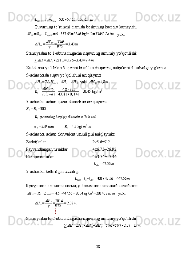 L
кел Iv = l
Iv + l
экв = 500 + 57.65 = 557.65  m
Quvurning to’rtinchi qismida bosimning haqiqiy kamayishiΔP	IV=	RIV⋅Lкел	IV=6⋅557.65	=3346 kg/m	2=33460	Pa	/m
   yoki
ΔH
IV = ΔP
IV
γ = 3346
975 = 3.43 m
Stansiyadan to 1-obunachigacha siquvning umumiy yo’qotilishi:	
∑	ΔH	=	ΔH	I+ΔH	IV=	5.96	+3.43	=9.4	m
Xuddi shu yo’l bilan 5-qismni hisoblab chiqamiz, natijalarni 4-jadvalga yig’amiz.
5-uchastkada siquv yo’qolishini aniqlaymiz.
ΔH
V = ΣΔ H
0 − 3 − ΔH
I − ΔH
II   yoki   ΔH
III = 4,8 m	
RV=	ΔH	V⋅γ	
lV(1+α)=	4.8	⋅975	
400	(1+0,14	)=10,45
 kg/m 2
    
5-uchastka uchun quvur diametrini aniqlaymiz:	
BV=	B2=300
R
V
  quvurning h aqiqiy diametri o ' lc h ami
d
V = 259 mm 
         	
Rd=4.5	 kg/	m2∙m
5-uchastka uchun ekvivalent uzunligini aniqlaymiz:
Zadvijkalar                                           2 х 3.6=7.2
Payvandlangan tirsaklar                       4 х 6.73=26.92
Kompensatorlar                                    4x3.36=13.44
                                                        L
ekv = 47.56 m
       
5-uchastka keltirilgan uzunligi:	
Lkel5	=l5+lekv	=400	+47.56	=447.56	m
Кувурнинг   бешинчи   кисмида   босимнинг   хакикий   камайиши
 	
ΔP	V=	RV⋅Lкел	V=	4.5	⋅447.56	=2014	kg	/м2=20140	Pa	/m    yoki	
ΔH	V=	ΔP	V
γ	=2014
975	=	2.07	m	
¿¿
Stansiyadan to 2-obunachigacha siquvning umumiy yo’qotilishi:
∑ ΔH = ΔH
I + ΔH
II + ΔH
V = 5.96 + 6.97 + 2.07 = 15 m
28 