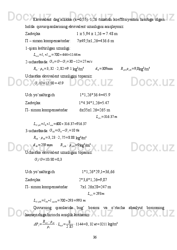 Ekvivalent   dag’allikka   ( к =0,55)   1,26   tuzatish   koeffitsiyentini   hisobga   olgan
holda  quvurqismlarining ekvivalent uzunligini aniqlaymiz:
Zadvijka                                   1  х  5,94  х  1,26 = 7.48 m 
П  – simon kompensatorlar:      7x49,5x1,26=436.6 m
1-qism keltirilgan uzunligi:Lкел	=lI+lэкв	=700	+444	=1144	m
2- uchastkada: 	
GII=G−G2=30	−12	=27	т/c
R
II ⋅ ρ
II = 3 , 32 ⋅ 2 , 82 = 9 .1
 kg 2
/m 6
            d
II = 309mm
       	
RдIIρдII=9,8 kg 2
/m 6
Uchastka ekvivalent uzunligini topamiz:
  G
2 / G = 12 / 30 = 45.9
Uch yo’naltirgich                        1*1,26*36.4=45.9
Zadvijka :                                      1* 4.34 *1,26= 5.47
П-  simon kompensatorlar           6x35x1.26=265 m
                                                            	
Lekv=316.37	m	
LΠpII=lII+lэкв	=600	+316.37	=916.37
3-uchastkada: 	
GIII=GII−G3=10 t/s
R
III ⋅ ρ
III = 3 , 23 ⋅ 2 , 75 = 8.88
 kg 2
/m 6
d
III = 259 mm
        R
д III ⋅ ρ
д III = 9
kg 2
/m 6
Uchastka ekvivalent uzunligini topamiz:
  G
3 / G = 10 / 30 = 0,3
Uch yo’naltirgich                          1*1,26*29,1=36,66
Zadvijka :                                      2*3,6*1,26=9,07
П-  simon kompensatorlar            7x1.26x28=247 m
                                                    	
Lekv=	293	m
L
Π pIII = l
III + l
экв III = 700 + 293 = 993  m
Quvurning   qismlarida   bug’   bosimi   va   o’rtacha   absolyut   bosimning
kamayishiga birinchi aniqlik kiritamiz:	
ΔP	I=	RдI⋅ρдI	
ρI	
⋅LnpI	=	8
2.85	⋅1144	=0,32 at	=	3211
 kg/m 2
36 