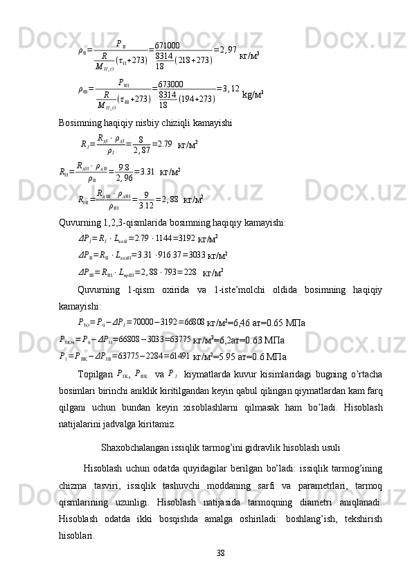 ρII=	PII	
R
M	H2O
(τII+273	)
=671000
8314
18	(218	+273	)
=2,97 кг/м 3	
ρIII=	PIII	
R
M	H2O
(τIII+273	)
=673000
8314
18	(194	+273	)
=3,12
 kg/ м 3
Bosimning haqiqiy nisbiy chiziqli kamayishi
         	
RI=	RдI⋅ρдI	
ρI	
=	8
2,87	=2.79   кг/м 2	
RII=	RдII⋅ρдII	
ρII	
=	9.8
2,96	=3.31
   кг / м 2	
RIII=	RдIII⋅ρдIII	
ρIII	
=	9
3.12	=2,88
   кг / м 2
Quvurning 1,2,3-qismlarida bosimning haqiqiy kamayishi:	
ΔP	I=	RI⋅LкелI	=2.79	⋅1144	=3192
 кг/м 2	
ΔP	II=	RII⋅LкелII	=3.31	⋅916.37	=3033
 кг/м 2	
ΔP	III=	RIII⋅LnpIII	=2,88	⋅793	=	2284
 кг/м 2
Quvurning   1-qism   о xirida   va   1-iste’molchi   oldida   bosimning   haqiqiy
kamayishi:	
PΙΟ=	P0−	ΔP	I=70000	−3192	=66808 
кг/м 2
=6,46 ат=0.65 МПа	
PIIОх	=	P0−	ΔP	II=66808	−3033	=63775 
кг/м 2
=6,2ат=0.63 МПа	
P1=	PIIK	−	ΔP	III=	63775	−2284	=61491 
кг/м 2
=5.95 ат=0.6 МПа
Topilgan  	
PIK ,  	PIIK     va  	PI     kiymatlarda   kuvur   kisimlaridagi   bugning   o rtacha	ʼ
bosimlari birinchi aniklik kiritilgandan keyin  q abul  q ilingan  q iymatlardan kam far q
q ilgani   uchun   bundan   keyin   xisoblashlarni   q ilmasak   h am   bo ladi.  	
ʼ Hisoblash
natijalarini   jadvalga   kiritamiz .
S h axobchalangan issiqlik tarmog’ini gidravlik hisoblash usuli
Hisoblash   uchun   odatda   quyidagilar   berilgan   bo’ladi:   issiqlik   tarmog’ining
chizma   tasviri,   issiqlik   tashuvchi   moddaning   sarfi   va   parametrlari,   tarmoq
qismlarining   uzunligi.   Hisoblash   natijasida   tarmoqning   diametri   aniqlanadi.
Hisoblash   odatda   ikki   bosqishda   amalga   oshiriladi:   boshlang’ish,   tekshirish
hisoblari.
38