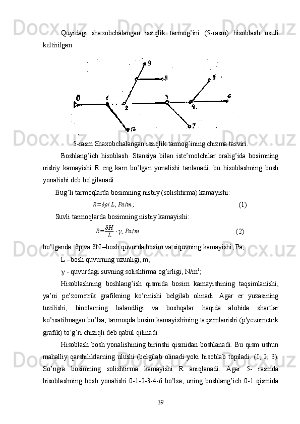 Quyidagi   shaxobchalangan   issiqlik   tarmog’ini   (5-rasm)   hisoblash   usuli
k e ltirilgan.
5-rasm Shaxobchalangan issiqlik tarmog’ining chizma tasviri.
Boshlang’ich   hisoblash.   Stansiya   bilan   iste’molchilar   oralig’ida   bosimning
nisbiy   kamayishi   R   eng   kam   bo’lgan   yonalishi   tanlanadi,   bu   hisoblashning   bosh
yonalishi deb belgilanadi.
       Bug’li tarmoqlarda bosimning nisbiy (solishtirma) kamayishi:R=δρ	/L,Pa	/m	;
                                                           (1)
       Suvli tarmoqlarda bosimning nisbiy kamayishi:
R = δΗ
L ⋅ γ , Pа / m
                                                       (2)
bo’lganda:   p va   N –bosh quvurda bosim va siquvning kamayishi, Pa;
L –bosh quvurning uzunligi, m;
  - quvurdagi suvning solishtirma og’irligi, N/m 3
;
Hisoblashning   boshlang’ish   qismida   bosim   kamayishining   taqsimlanishi,
ya’ni   pe’zometrik   grafikning   ko’rinishi   belgilab   olinadi.   Agar   еr   yuzasining
tuzilishi,   binolarning   balandligi   va   boshqalar   haqida   alohida   shartlar
ko’rsatilmagan bo’lsa, tarmoqda bosim kamayishining taqsimlanishi (p'yezometrik
grafik) to’g’ri chiziqli deb qabul qilinadi.
Hisoblash bosh yonalishining birinshi qismidan boshlanadi. Bu qism  ushun
mahalliy  qarshiliklarning  ulushi   (belgilab  olinadi  yoki  hisoblab   topiladi.   (I,  2,  3).
So’ngra   bosimning   solishtirma   kamayishi   R   aniqlanadi.   Agar   5-   rasmda
hisoblashning   bosh   yonalishi   0-1-2-3-4-6   bo’lsa,   uning   boshlang’ich   0-1   qismida
39 