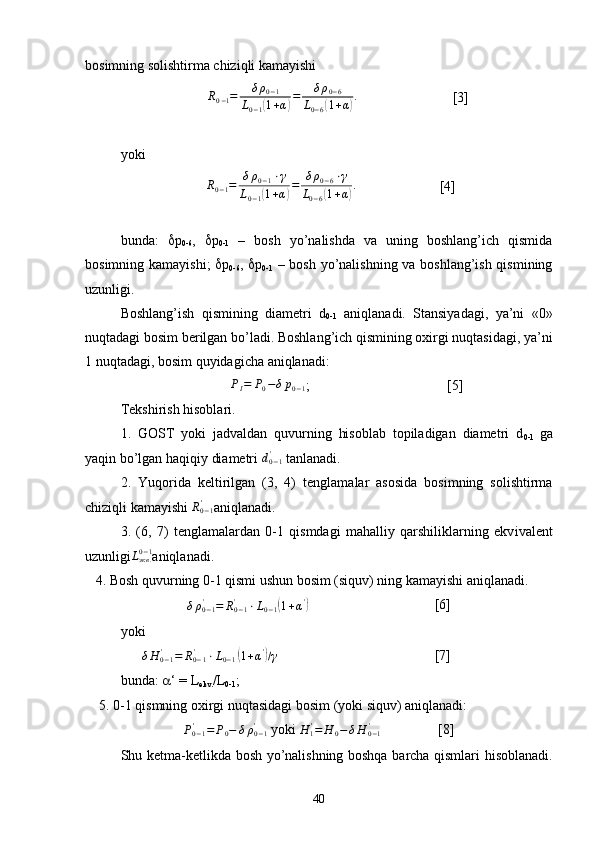 bosimning solishtirma chiziqli kamayishi
           R0−1=	δρ0−1	
L0−1(1+α)=	δρ0−6	
L0−6(1+α). [3]               
yoki
       	
R0−1=	δρ0−1⋅γ	
L0−1(1+α)=	δρ0−6⋅γ	
L0−6(1+α).                        [4]
bunda:    p
0-6 ,    p
0-1   –   bosh   yo’nalishda   va   uning   boshlang’ich   qismida
bosimning kamayishi;    p
0-6 ,    p
0-1   – bosh yo’nalishning va boshlang’ish qismining
uzunligi.
Boshlang’ish   qismining   diam e tri   d
0-1   aniqlanadi.   Stansiyadagi,   ya’ni   «0»
nuqtadagi bosim b e rilgan bo’ladi. Boshlang’ich qismining oxirgi nuqtasidagi, ya’ni
1 nuqtadagi, bosim quyidagicha aniqlanadi:
                 Р
I = P
0 − δ p
0 − 1 ;         [5]
Tekshirish hisoblari. 
1.   GOST   yoki   jadvaldan   quvurning   hisoblab   topiladigan   diametri   d
0-1   ga
yaqin bo’lgan haqiqiy diametri  d
0 − 1'
 tanlanadi.
2.   Yuqorida   k e ltirilgan   (3,   4)   t e nglamalar   asosida   bosimning   solishtirma
chiziqli kamayishi 	
R0−1' aniqlanadi.
3.   (6,   7)   t e nglamalardan   0-1   qismdagi   mahalliy   qarshiliklarning   ekv iv al e nt
uzunligi L
экв .0 − 1
aniqlanadi.
   4. Bosh quvurning 0-1 qismi ushun bosim (siquv) ning kamayishi aniqlanadi.
δ ρ
0 − 1'
= R
0 − 1'
⋅ L
0 − 1	
( 1 + α '	)
[6]
yoki
      δ H
0 − 1'
= R
0 − 1'
⋅ L
0 − 1	
( 1 + α '	)
/ γ
                            [7]             
bunda:   ‘ = L
ekv. /L
0-1 ;
    5. 0-1 qismning oxirgi nuqtasidagi bosim (yoki siquv) aniqlanadi:	
Ρ0−1'	=	Ρ0−	δρ0−1	'
 yoki 	H	1'=	H	0−δH	0−1'   [8]
Shu k e tma-k e tlikda bosh yo’nalishning boshqa barcha qismlari hisoblanadi.
40 