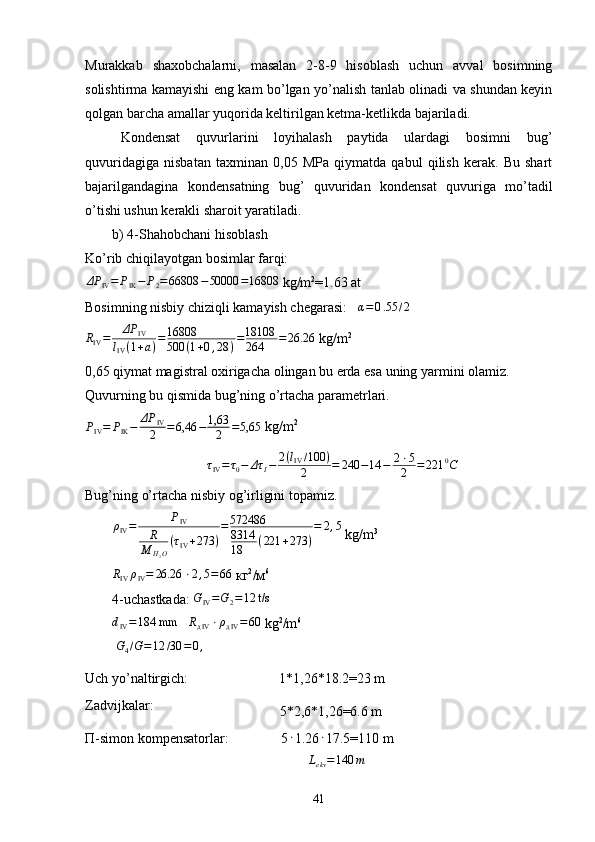 Murakkab   shaxobchalarni,   masalan   2-8-9   hisoblash   uchun   avval   bosimning
solishtirma kamayishi eng kam bo’lgan yo’nalish tanlab olinadi va shundan keyin
qolgan barcha amallar yuqorida keltirilgan ketma-ketlikda bajariladi. 
Kondensat   quvurlarini   loyihalash   paytida   ulardagi   bosimni   bug’
quvuridagiga   nisbatan   taxminan   0,05   MPa   qiymatda   qabul   qilish   kerak.   Bu   shart
bajarilgandagina   kond e nsatning   bug’   quvuridan   kond e nsat   quvuriga   mo’tadil
o’tishi ushun k e rakli sharoit yaratiladi. 
b) 4-Shahobchani hisoblash
Ko’rib chiqilayotgan bosimlar farqi:
ΔP
IV = P
IK − P
2 = 66808 − 50000 = 16808 
kg/m 2
=1.63 at
Bosimning nisbiy chiziqli kamayish chegarasi:    α = 0 . 55 / 2RIV=	ΔP	IV	
lIV(1+a)=16808
500	(1+0,28	)=18108
264	=26.26
 kg/m 2
0,65 qiymat magistral oxirigacha olingan bu еrda esa uning yarmini olamiz.
Quvurning bu qismida bug’ning o’rtacha parametrlari.
P
IV = P
IK − ΔP
IV
2 = 6,46 − 1,63
2 = 5,65   kg / m 2	
τIV=τ0−	Δτ	I−	2(lIV/100	)	
2	=	240	−14	−	2⋅5
2	=221	0C
Bug’ning o’rtacha nisbiy og’irligini topamiz.
ρ
IV = P
IV
R
M
H
2 O ( τ
IV + 273 ) = 572486
8314
18 ( 221 + 273 ) = 2 , 5
  kg / m 3
R
IV ρ
IV = 26.26 ⋅ 2 , 5 = 66
 кг 2
/м 6
4- uchastkada:  G
IV = G
2 = 12 t/s	
dIV=184 mm
   	RдIV⋅ρдIV=60  kg 2
/m 6
 	
G4/G=12	/30	=0,4
Uch yo’naltirgich:                          1*1,26*18.2=23 m
Zadvijkalar: 
                                   5*2,6*1,26=6.6 m
П -simon kompensatorlar:               5 ⋅
1.26 ⋅
17.5=110 m
                                                        	
Lekv=140	m
41 
