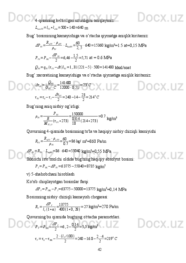 4-qismning keltirilgan uzunligini aniqlaymiz:
L
кел IV = l
IV + l
ekv = 500 + 140 = 640
 m
Bug’ bosimining kamayishiga va o’rtacha qiymatga aniqlik kiritamiz:
ΔP
IV = R
д IV ⋅ ρ
д IV
ρ
IV ⋅ L
kelIV = 60
2 , 5 ⋅ 640 = 15360
 kg/m²=1.5 at=0,15 MP аPIV=	PIK−	ΔP	IV
2	=6,46	−	1.5
2	=5,71
 at = 0.6 MP а
Q
IV = q
IV ( τ
IV − Δt ) l
IV = 1 , 31 ( 221 − 5 ) ⋅ 500 = 141480
 kkal/soat
Bug’ xaroratining kamayishiga va o’rtacha qiymatiga aniqlik kiritamiz:	
Δτ	IV=	QIV	
GIV⋅C	=141480
12000	⋅0.51	=	23	0C
τ
IV = τ
0 − τ
I − Δτ
IV
2 = 240 − 14 − 23
2 = 214 0
C
Bug’ning aniq nisbiy og’irligi:	
ρIV=	PIV	
R
M	H2O
(τIV+273	)
=150000
8314
18	(214	+273	)
=0.7
 kg/m 3
Quvurning 4-qismida bosimning to'la va haqiqiy nisbiy chiziqli kamiyishi	
RIV=	RдIV⋅ρдIV	
ρIV	
=60
0.7	=86 kg/
 m²=860 Pa/m	
ΔP	IV=	RIV⋅LnpIV	=86	⋅640	=55040
  kg / m 2
=0, 55   MP а
Ikkinchi iste molchi oldida bug'ning haqiqiy absolyut bosimi:	
ʼ
P
2 = P
IK − ΔP
IV = 6 3775 − 55040 = 8735
  kg / m 2
v) 5-shahobchani hisoblash
Ko'rib chiqilayotgan bosimlar farqi:	
ΔP	V=	PIIK	−	P3=63775	−50000	=13775
  kg / m 2
=0,14  MP а
Bosimning nisbiy chiziqli kamayish chegarasi:	
RV=	ΔP	V	
lV(1+α)=13775
400	(1+0,28	)=	27
 kg/m 2
=270 P а /m
Quvurning bu qismida bug'ning o'rtacha parametrlari.	
PV=	PIIK	−	ΔP	V
2	=6,2−	0.14
2	=5,5
 kg/m 2
τ
V = τ
0 − τ
IIK − 2 ⋅ ( l
V / 100 )
2 = 240 − 16.8 − 2 ⋅ 4
2 = 219 0
C
42 