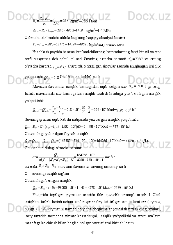 R
v = R
д v ρ
д v
ρ
v = 70
2,45 = 28.6
 kg/m 2
=286 Pa/mΔP	v=	Rv⋅Lкел	v=	28.6	⋅496.3=14194
 kg/m 2
=1.4 MP а
Uchinchi iste molchi oldida bug'ning haqiqiy absolyut bosimi:	
ʼ	
P3=	PIIk−	ΔP	v=63775	−14194	=	49581
 kg/	m2=4,8	at	=	4,9	MPa         
Hisoblash paytida hamma iste molchilardagi haroratlarning farqi bir xil va suv	
ʼ
sarfi   o'zgarmas   deb   qabul   qilinadi.Suvning   o'rtacha   harorati   τ
ур'
= 70 0
C
  va   еrning
o’rtacha harorati 	
τер'=	40C
   sharoitda o'tkazilgan sinovlar asosida aniqlangan issiqlik
yo'qotilishi
  Q
T . n .u
= 0 . 8  Gkal/soat ni tashkil etadi.
Mavsum   davomida   issiqlik   tarmog'idan   oqib   ketgan   suv   B
ок = 1500
  t   ga   teng.
Isitish mavsumida suv tarmog'idan issiqlik uzatish hisobiga yuz beradigan issiqlik
yo'qotilishi:
Q
и . й . = Q
и . й .c
= τ
уp − t
с . к
τ
уp − t '
ер = 0 . 8 ⋅ 10 6
⋅ 65 − 5
70 − 4 = 524 ⋅ 10 6
  kkal =	
2195	⋅10	6   kJ
Suvning qisman oqib ketishi natijasida yuz bergan issiqlik yo'qotilishi:
Q
ок = B
ок ⋅ C ⋅ ( τ
ур − t
с . к ) = 1500 ⋅ 10 3
( 65 − 5 ) = 90 ⋅ 10 6
  kkal  = 	
377	⋅10	6   kJ
Obunachiga yuborilgan foydali issiqlik:
Q
ф = Q
ИЭМ − Q
и . й − Q
ок = ( 165380 − 524 − 90 ) ⋅ 10 6
= 164766 ⋅ 10 6
kkal=
570260 ⋅ 10 6
кДж
Obunachi oldidagi o'rtacha harorat:	
δτ	=	Qф	
n(f)⋅(BI+BII+BIII)⋅C	=164766	⋅10	6	
4780	⋅750	⋅10	3⋅1=46	0C
bu еrda: 	
BI+BII+BIII - mavsum davomida suvning umumiy sarfi
С  – suvning issiqlik sig'imi
Obunachiga berilgan issiqlik:
Q
об = B
об ⋅ c ⋅ δτ = 93000 ⋅ 10 3
⋅ 1 ⋅ 46 = 4278 ⋅ 10 6
  kkal =
17839 ⋅ 10 6
  kJ
Yuqorida   topilgan   qiymatlar   asosida   ikki   quvurlik   tarmog'i   orqali   1   Gkal
issiqlikni tashib berish uchun sarflangan nisbiy keltirilgan xarajatlarni aniqlaymiz,
bunga 	
PH⋅K   qiymatini tarmoq bo'yicha chegirmalar (eskirish tuzish chegirmalari,
joriy  tuzatish  tarmoqqa  xizmat   ko'rsatish)ni,  issiqlik   yo'qotilishi  va  suvni  ma lum	
ʼ
masofaga ko'chirish bilan bog'liq bo'lgan xarajatlarni kiritish lozim.
44 