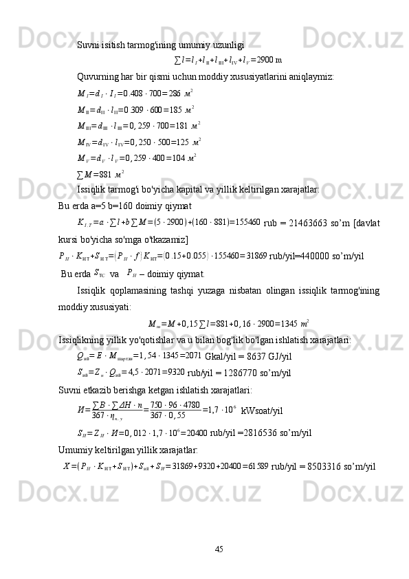 Suvni isitish tarmog'ining umumiy uzunligi∑	l=lI+lII+lIII+lIV+lV=	2900 m
Quvurning har bir qismi uchun moddiy xususiyatlarini aniqlaymiz:	
M	I=	dI⋅II=0.408	⋅700	=	286 	м2
M
II = d
II ⋅ l
II = 0 .309 ⋅ 600 = 185  м 2	
M	III=	dIII⋅lIII=	0,259	⋅700	=181 	м2	
M	IV=dIV⋅lIV=	0,250	⋅500	=125 	м2	
M	V=dV⋅lV=0,259	⋅400	=104 	м2	
∑	M	=881 	м2
Issiqlik tarmog'i bo'yicha kapital va yillik keltirilgan xarajatlar:
Bu еrda  а =5 b=160 doimiy qiymat
K
I . T = a ⋅ ∑ l + b ∑ M = ( 5 ⋅ 2900 ) + ( 160 ⋅ 881 ) = 155460
  rub = 21463663 so’m [davlat
kursi bo'yicha so'mga o'tkazamiz]
P
H ⋅ K
ИТ + S
И T =
( P
H ⋅ f	) K
ИТ =	( 0 .15 + 0 .055	) ⋅ 155460 = 31869
 rub/yil=440000 so’m/yil
 Bu еrda 	
STC   va    P
H  – doimiy qiymat.
Issiqlik   qoplamasining   tashqi   yuzaga   nisbatan   olingan   issiqlik   tarmog'ining
moddiy xususiyati:
M
ш = M + 0 , 15 ∑ l = 881 + 0 , 16 ⋅ 2900 = 1345  m 2
Issiqlikning yillik yo'qotishlar va u bilan bog'lik bo'lgan ishlatish xarajatlari:	
Qий=	E⋅M	шартли	=1,54	⋅1345	=2071
 Gkal/yil = 8637 GJ/yil	
Sий=	Zи⋅Qий=	4,5	⋅2071	=	9320
 rub/yil = 1286770 so’m/yil
Suvni еtkazib berishga ketgan ishlatish xarajatlari:
И = ∑ B ⋅ ∑ ΔH ⋅ n
367 ⋅ η
н . у = 750 ⋅ 96 ⋅ 4780
367 ⋅ 0 , 55 = 1,7 ⋅ 10 6
  kWsoat/yil	
SИ=	ZИ⋅И	=0,012	⋅1,7	⋅10	6=20400
 rub/yil =2816536 so’m/yil
Umumiy keltirilgan yillik xarajatlar:	
Х=(PH⋅KИT+SИT)+Sий+SИ=	31869	+9320	+20400	=61589
 rub/yil = 8503316 so’m/yil
45 