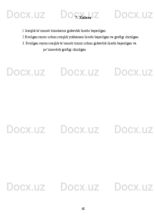 7 .  Xulosa
1 .Issiqlik ta’minoti tizimlarini gidravlik hisob i bajarilgan.
2.Berilgan rayon uchun issiqlik yuklamasi hisobi bajarilgan va grafigi chizilgan.
3. Berilgan rayon issiqlik ta’minoti tizimi uchun gidravlik hisobi bajarilgan va
pe’zometrik grafigi chizilgan.
48 