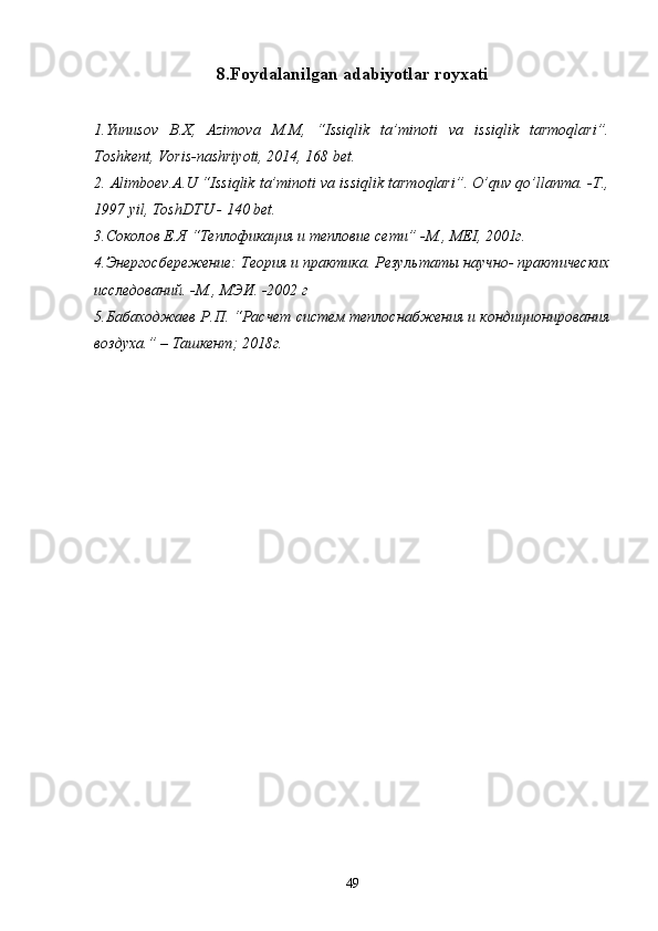 8.Foydalanilgan adabiyotlar royxati
1.Yunusоv   B.X,   Аzimоvа   M.M,   “Issiqlik   tа’minоti   vа   issiqlik   tаrmоqlаri”.
Tоshkеnt, Vоris-nаshriyoti, 2014, 168 bеt.
2. Аlimbоеv.A.U “Issiqlik tа’minоti vа issiqlik tаrmоqlаri”. O’quv qo’llаnmа. -T.,
1997 yil, TоshDTU - 140 bеt.
3.Соколов  Е.Я  “Теплофикация и теплов ие  сети” -M., MEI, 2001г.
4.Энергосбережение: Теория и практика. Резул ь тат ы научно-  практических
исследований. -M., MЭИ. -2002  г
5.Бабаходжаев Р.П. “Расчет систем теплоснабжения и кондиционирования
воздуха.”  –  Tашкент ;  2018г. 
49 