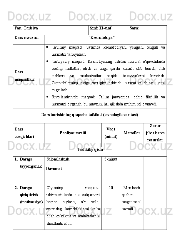 Fan:  Tarbiya Sinf:  11-sinf Sana:
Dars mavzusi “ Ksenofobiya ” 
Dars  
maqsad lar i    Ta’limiy   maqsad:   Ta'limda   ksenofobiyani   yengish,   tenglik   va
hurmatni tarbiyalash.
 Tarbiyaviy   maqsad:   Ksenofiyaning   ustidan   nazorat   o'quvchilarda
boshqa   millatlar,   olish   va   unga   qarshi   kurash   olib   borish,   olib
tashlash   va   madaniyatlar   haqida   tasavvurlarni   kuzatish.
O'quvchilarning   o'ziga   xosligini   oshirish,   hurmat   qilish   va   ularni
to'g'rilash.
 Rivojlantiruvchi   maqsad:   Ta'lim   jarayonida,   ochiq   fikrlilik   va
hurmatni o'rgatish, bu mavzuni hal qilishda muhim rol o'ynaydi.
Dars borishining qisqacha tafsiloti (texnologik xaritasi)
Dars 
bosqichlari Faoliyat tavsifi Vaqt
(minut) Metodlar Zarur
jihozlar va
resurslar
Tashkiliy qism
1. Darsga 
tayyorgarlik Salomlashish
Davomat 5-minut
2. Darsga 
qiziqtirish 
(motivatsiya) O‘yinning   maqsadi:
ishtirokchilarda   o‘z   xulq-atvori
haqida   o‘ylash,   o‘z   xulq-
atvoridagi   kamchiliklarni   ko‘ra
olish ko‘nikma va malakaslarini
shakllantirish…. 1 0 “Men hech 
qachon ….. 
maganman”
metodi 