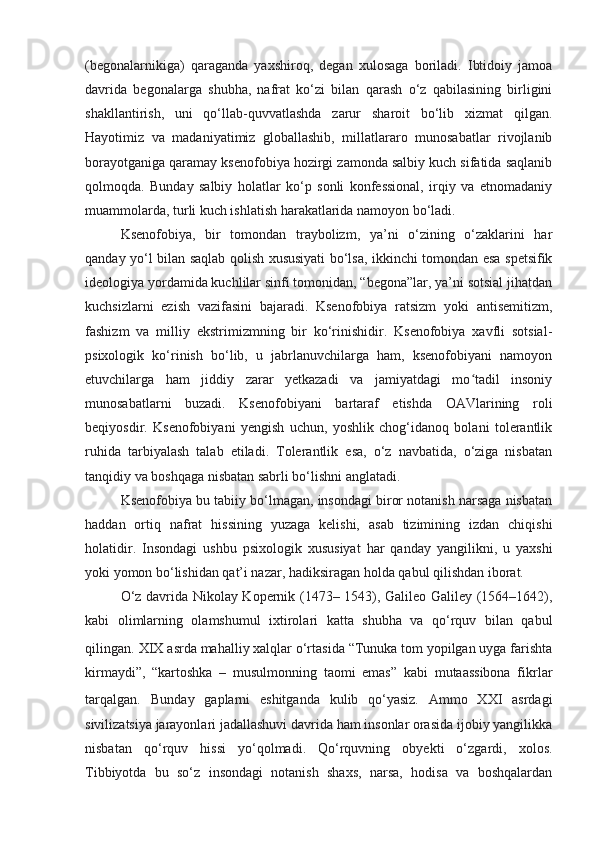 (begonalarnikiga)   qaraganda   yaxshiroq,   degan   xulosaga   boriladi.   Ibtidoiy   jamoa
davrida   begonalarga   shubha,   nafrat   ko‘zi   bilan   qarash   o‘z   qabilasining   birligini
shakllantirish,   uni   qo‘llab-quvvatlashda   zarur   sharoit   bo‘lib   xizmat   qilgan.
Hayotimiz   va   madaniyatimiz   globallashib,   millatlararo   munosabatlar   rivojlanib
borayotganiga qaramay ksenofobiya hozirgi zamonda salbiy kuch sifatida saqlanib
qolmoqda.   Bunday   salbiy   holatlar   ko‘p   sonli   konfessional,   irqiy   va   etnomadaniy
muammolarda, turli kuch ishlatish harakatlarida namoyon bo‘ladi.
Ksenofobiya,   bir   tomondan   traybolizm,   ya’ni   o‘zining   o‘zaklarini   har
qanday yo‘l bilan saqlab qolish xususiyati bo‘lsa, ikkinchi tomondan esa spetsifik
ideologiya yordamida kuchlilar sinfi tomonidan, “begona”lar, ya’ni sotsial jihatdan
kuchsizlarni   ezish   vazifasini   bajaradi.   Ksenofobiya   ratsizm   yoki   antisemitizm,
fashizm   va   milliy   ekstrimizmning   bir   ko‘rinishidir.   Ksenofobiya   xavfli   sotsial-
psixologik   ko‘rinish   bo‘lib,   u   jabrlanuvchilarga   ham,   ksenofobiyani   namoyon
etuvchilarga   ham   jiddiy   zarar   yetkazadi   va   jamiyatdagi   mo tadil   insoniyʻ
munosabatlarni   buzadi.   Ksenofobiyani   bartaraf   etishda   OAVlarining   roli
beqiyosdir.   Ksenofobiyani   yengish   uchun,   yoshlik   chog‘idanoq   bolani   tolerantlik
ruhida   tarbiyalash   talab   etiladi.   Tolerantlik   esa,   o‘z   navbatida,   o‘ziga   nisbatan
tanqidiy va boshqaga nisbatan sabrli bo‘lishni anglatadi.
Ksenofobiya bu tabiiy bo‘lmagan, insondagi biror notanish narsaga nisbatan
haddan   ortiq   nafrat   hissining   yuzaga   kelishi,   asab   tizimining   izdan   chiqishi
holatidir.   Insondagi   ushbu   psixologik   xususiyat   har   qanday   yangilikni,   u   yaxshi
yoki yomon bo‘lishidan qat’i nazar, hadiksiragan holda qabul qilishdan iborat.
O‘z davrida Nikolay Kopernik (1473– 1543), Galileo Galiley (1564–1642),
kabi   olimlarning   olamshumul   ixtirolari   katta   shubha   va   qo‘rquv   bilan   qabul
qilingan.   XIX asrda mahalliy xalqlar o‘rtasida “Tunuka tom yopilgan uyga farishta
kirmaydi”,   “kartoshka   –   musulmonning   taomi   emas”   kabi   mutaassibona   fikrlar
tarqalgan.   Bunday   gaplarni   eshitganda   kulib   qo‘yasiz.   Ammo   XXI   asrdagi
sivilizatsiya jarayonlari jadallashuvi davrida ham insonlar orasida ijobiy yangilikka
nisbatan   qo‘rquv   hissi   yo‘qolmadi.   Qo‘rquvning   obyekti   o‘zgardi,   xolos.
Tibbiyotda   bu   so‘z   insondagi   notanish   shaxs,   narsa,   hodisa   va   boshqalardan 
