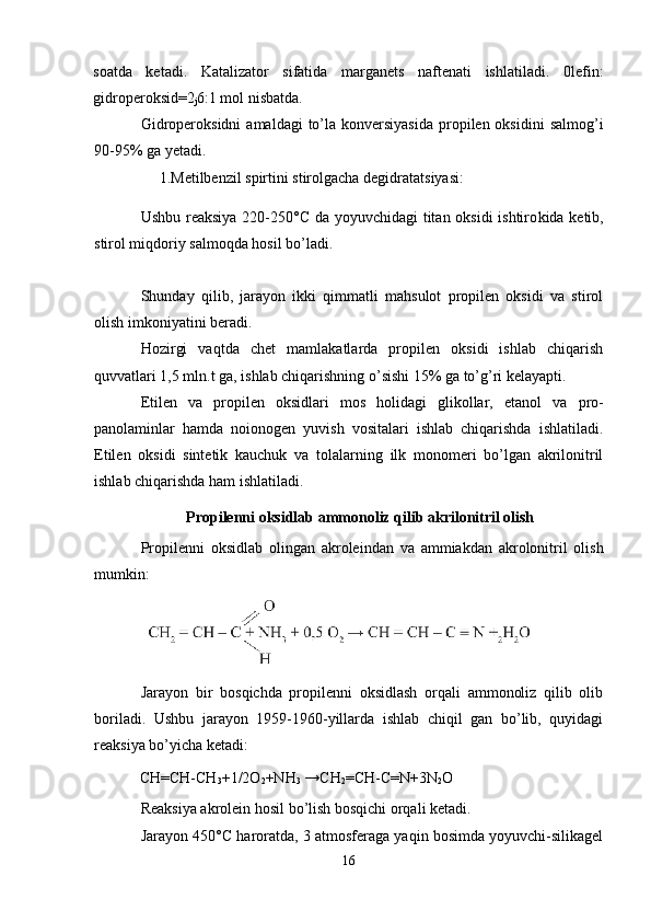 soatda   ketadi.   Katalizator   sifatida   marganets   naftenati   ish latiladi.   0lefin:
gidroperoksid=2
j 6:1 mol nisbatda.
Gidroperoksidni   amaldagi   to’la  konversiyasida  propilen oksidini  salmog’i
90-95% ga yetadi.
1.Metilbenzil spirtini stirolgacha degidratatsiyasi:
Ushbu reaksiya 220-250°C da yoyuvchidagi  titan oksidi  ishtiro kida ketib,
stirol miqdoriy salmoqda hosil bo’ladi.
Shunday   qilib,   jarayon   ikki   qimmatli   mahsulot   propilen   oksidi   va   stirol
olish imkoniyatini beradi.
Hozirgi   vaqtda   chet   mamlakatlarda   propilen   oksidi   ishlab   chiqarish
quvvatlari 1,5 mln.t ga, ishlab chiqarishning o’sishi 15% ga to’g’ri kelayapti.
Etilen   va   propilen   oksidlari   mos   holidagi   glikollar,   etanol   va   pro -
panolaminlar   hamda   noionogen   yuvish   vositalari   ishlab   chiqarishda   ishlatiladi.
Etilen   oksidi   sintetik   kauchuk   va   tolalarning   ilk   monomeri   bo’lgan   akrilonitril
ishlab chiqarishda ham ishlatiladi.
Propilenni oksidlab ammonoliz qilib akrilonitril olish
Propilenni   oksidlab   olingan   akroleindan   va   ammiakdan   akrolonitril   olish
mumkin:
Jarayon   bir   bosqichda   propilenni   oksidlash   orqali   ammonoliz   qilib   olib
boriladi.   Ushbu   jarayon   1959-1960-yillarda   ishlab   chiqil   gan   bo’lib,   quyidagi
reaksiya bo’yicha ketadi:
CH=CH-CH
3 +1/2O
2 +NH
3  →CH
2 =CH-C=N+3N
2 O
Reaksiya akrolein hosil bo’lish bosqichi orqali ketadi.
Jarayon 450°C haroratda, 3 atmosferaga yaqin bosimda yoyuvchi-silikagel
16 