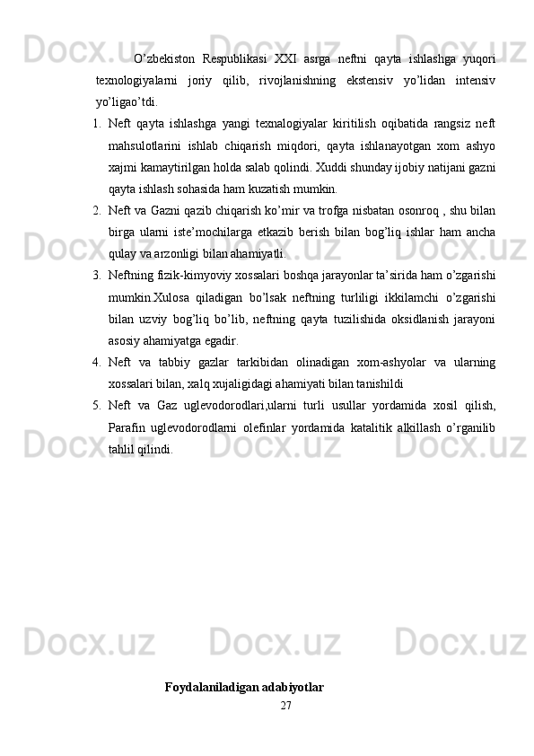 O’zbekiston   Respublikasi   XXI   asrga   neftni   qayta   ishlashga   yuqori
texnologiyalarni   joriy   qilib,   rivojlanishning   ekstensiv   yo’lidan   intensiv
yo’ligao’tdi. 
1. Neft   qayta   ishlashga   yangi   texnalogiyalar   kiritilish   oqibatida   rangsiz   neft
mahsulotlarini   ishlab   chiqarish   miqdori,   qayta   ishlanayotgan   xom   ashyo
xajmi kamaytirilgan holda salab qolindi. Xuddi shunday ijobiy natijani gazni
qayta ishlash sohasida ham kuzatish mumkin.
2. Neft va Gazni qazib chiqarish ko’mir va trofga nisbatan osonroq , shu bilan
birga   ularni   iste’mochilarga   etkazib   berish   bilan   bog’liq   ishlar   ham   ancha
qulay va arzonligi bilan ahamiyatli.
3. Neftning fizik-kimyoviy xossalari boshqa jarayonlar ta’sirida ham o’zgarishi
mumkin.Xulosa   qiladigan   bo’lsak   neftning   turliligi   ikkilamchi   o’zgarishi
bilan   uzviy   bog’liq   bo’lib,   neftning   qayta   tuzilishida   oksidlanish   jarayoni
asosiy ahamiyatga egadir.
4. Neft   va   tabbiy   gazlar   tarkibidan   olinadigan   xom-ashyolar   va   ularning
xossalari bilan, xalq xujaligidagi ahamiyati bilan tanishildi
5. Neft   va   Gaz   uglevodorodlari,ularni   turli   usullar   yordamida   xosil   qilish,
Parafin   uglevodorodlarni   olefinlar   yordamida   katalitik   alkillash   o’rganilib
tahlil qilindi.
Foydalaniladigan adabiyotlar
27