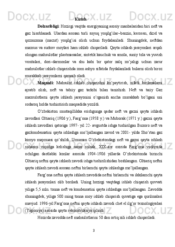 Kirish
Dolzaribligi:  Hozirgi vaqtda energiyaning asosiy manbalaridan biri neft va
gaz   hisoblanadi.   Ulardan   asosan   turli   suyuq   yoqilg’ilar–benzin,   kerosen,   dizel   va
qozonxona   (mazut)   yoqilg’isi   olish   uchun   foydalaniladi.   Shuningdek,   neftdan
maxsus va surkov moylari ham ishlab chiqariladi. Qayta ishlash jarayonlari orqali
olingan mahsulotlar plastmassalar, sintetik kauchuk va smola, sunìy tola va yuvish
vositalari,   dori–darmonlar   va   shu   kabi   bir   qator   xalq   xo’jaligi   uchun   zarur
mahsulotlar ishlab chiqarishda xom ashyo sifatida foydalaniladi bularni olish biroz
murakkab jarayonlarni qamrab oladi.
Maqsadi:   Mahsulot   ishlab   chiqarishni   ko’paytirish,   sifatli   birikmalarni
ajratib   olish,   neft   va   tabiiy   gaz   tarkibi   bilan   tanishish.   Neft   va   taiiy   Gaz
maxsulotlarni   qayta   ishlash   jarayonini   o’rganish   ancha   murakkab   bo’lgani   uni
sodaroq holda tushintirish maqsadida yozildi.
O’zbekiston   mustaqillikka   erishgunga   qadar   neft   va   gazni   qayta   ishlash
zavodlari Oltiariq (1906 y.), Farg’ona (1958 y.) va Muborak (1971 y.) gazni qayta
ishlash zavodlari qatoriga 1997- yil 22- avgustda ishga tushirilgan Buxoro neft va
gazkondensatini qayta ishlashga mo’ljallangan zavod va 2001- yilda Sho’rtan gaz
kimyo  majmuasi  qo’shildi.  Umuman  O’zbekistondagi  neft  va  gazni   qayta  ishlash
sohasini   vujudga   kelishiga   nazar   solsak,   XIX–asr   oxirida   Farg’ona   vodiysida
ochilgan   dastlabki   konlar   asosida   1904-1906   yillarda   O’zbekistonda   birinchi
Oltiariq neftni qayta ishlash zavodi ishga tushirilishidan boshlangan. Oltiariq neftni
qayta ishlash zavodi asosan neftni birlamchi qayta ishlashga mo’ljallangan. 
Farg’ona neftni qayta ishlash zavodida neftni birlamchi va ikkilamchi qayta
ishlash   jarayonlari   olib   boriladi.   Uning   hozirgi   vaqtdagi   ishlab   chiqarish   quvvati
yiliga 5,5 mln. tonna neft va kondensatini qayta ishlashga mo’ljallangan. Zavodda
shuningdek, yiliga 500 ming tonna moy ishlab chiqarish quvatiga ega qurilmalari
mavjud. 1996-yil Farg’ona neftni qayta ishlash zavodi chet el ilg’or texnologiyalari
(Yaponiya) asosida qayta rekonstruksiya qilindi. 
Hozirda zavodda neft mahsulotlarini 50 dan ortiq xili ishlab chiqariladi. 
3