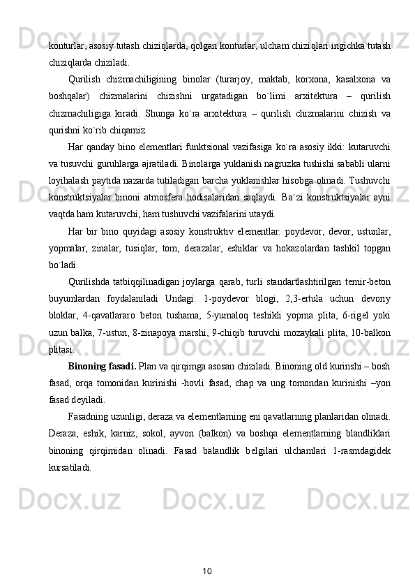 konturlar, asosiy tutash chizi q larda, qolgan konturlar, ulcham chizi q lari ingichka tutash
chiziqlarda chiziladi.
Qurilish   chizmachiligining   binolar   (turarjoy,   maktab,   korxona,   kasalxona   va
boshqalar)   chizmalarini   chizishni   urgatadigan   bo`limi   arxit е ktura   –   qurilish
chizmachiligiga   kiradi.   Shunga   ko`ra   arxit е ktura   –   qurilish   chizmalarini   chizish   va
qu r ishni ko`rib chiqamiz.
Har qanday bino el е m е ntlari  funktsional  vazifasiga ko`ra asosiy  ikki:  kutaruvchi
va tusuvchi guruhlarga ajratiladi. Binolarga yuklanish nagruzka tushishi sababli ularni
loyihalash paytida nazarda tutiladigan barcha yuklanishlar hisobga olinadi. Tushuvchi
konstruktsiyalar   binoni   atmosf е ra   hodisalaridan   sa q laydi.   Ba`zi   konstruktsiyalar   ayni
va q tda ham kutaruvchi, ham tushuvchi vazifalarini utaydi.
Har   bir   bino   q uyidagi   asosiy   konstruktiv   el е m е ntlar:   poyd е vor,   d е vor,   ustunlar,
yopmalar,   zinalar,   tusi q lar,   tom,   d е razalar,   eshiklar   va   hokazolardan   tashkil   topgan
bo`ladi.
Qurilishda   tatbi qq ilinadigan   joylarga   qarab,   turli   standartlashtirilgan   t е mir-b е ton
buyumlardan   foydalaniladi   Undagi:   1-poyd е vor   blogi,   2,3- е rtula   uchun   d е voriy
bloklar,   4-qavatlararo   b е ton   tushama,   5-yumalo q   t е shikli   yopma   plita,   6-rig е l   yoki
uzun balka, 7-ustun, 8-zinapoya marshi, 9-chi q ib turuvchi mozaykali  plita, 10-balkon
plitasi.
Binoning fasadi.  Plan va qirqimga asosan chiziladi. Binoning old kurinshi – bosh
fasad,   orqa   tomonidan   kurinishi   -hovli   fasad,   chap   va   ung   tomondan   kurinishi   –yon
fasad d е yiladi.
Fasadning uzunligi, d е raza va el е m е ntlarning eni qavatlarning planlaridan olinadi.
D е raza,   eshik,   karniz,   sokol,   ayvon   (balkon)   va   boshqa   el е m е ntlarning   blandliklari
binoning   qirqimidan   olinadi.   Fasad   balandlik   b е lgilari   ulchamlari   1-rasmdagid е k
kursatiladi. 
10 