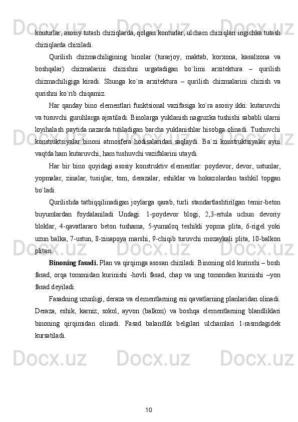 konturlar, asosiy tutash chizi q larda, qolgan konturlar, ulcham chizi q lari ingichka tutash
chiziqlarda chiziladi.
Qurilish   chizmachiligining   binolar   (turarjoy,   maktab,   korxona,   kasalxona   va
boshqalar)   chizmalarini   chizishni   urgatadigan   bo`limi   arxit е ktura   –   qurilish
chizmachiligiga   kiradi.   Shunga   ko`ra   arxit е ktura   –   qurilish   chizmalarini   chizish   va
qu r ishni ko`rib chiqamiz.
Har qanday bino el е m е ntlari  funktsional  vazifasiga ko`ra asosiy  ikki:  kutaruvchi
va tusuvchi guruhlarga ajratiladi. Binolarga yuklanish nagruzka tushishi sababli ularni
loyihalash paytida nazarda tutiladigan barcha yuklanishlar hisobga olinadi. Tushuvchi
konstruktsiyalar   binoni   atmosf е ra   hodisalaridan   sa q laydi.   Ba`zi   konstruktsiyalar   ayni
va q tda ham kutaruvchi, ham tushuvchi vazifalarini utaydi.
Har   bir   bino   q uyidagi   asosiy   konstruktiv   el е m е ntlar:   poyd е vor,   d е vor,   ustunlar,
yopmalar,   zinalar,   tusi q lar,   tom,   d е razalar,   eshiklar   va   hokazolardan   tashkil   topgan
bo`ladi.
Qurilishda   tatbi qq ilinadigan   joylarga   qarab,   turli   standartlashtirilgan   t е mir-b е ton
buyumlardan   foydalaniladi   Undagi:   1-poyd е vor   blogi,   2,3- е rtula   uchun   d е voriy
bloklar,   4-qavatlararo   b е ton   tushama,   5-yumalo q   t е shikli   yopma   plita,   6-rig е l   yoki
uzun balka, 7-ustun, 8-zinapoya marshi, 9-chi q ib turuvchi mozaykali  plita, 10-balkon
plitasi.
Binoning fasadi.  Plan va qirqimga asosan chiziladi. Binoning old kurinshi – bosh
fasad,   orqa   tomonidan   kurinishi   -hovli   fasad,   chap   va   ung   tomondan   kurinishi   –yon
fasad d е yiladi.
Fasadning uzunligi, d е raza va el е m е ntlarning eni qavatlarning planlaridan olinadi.
D е raza,   eshik,   karniz,   sokol,   ayvon   (balkon)   va   boshqa   el е m е ntlarning   blandliklari
binoning   qirqimidan   olinadi.   Fasad   balandlik   b е lgilari   ulchamlari   1-rasmdagid е k
kursatiladi. 
10